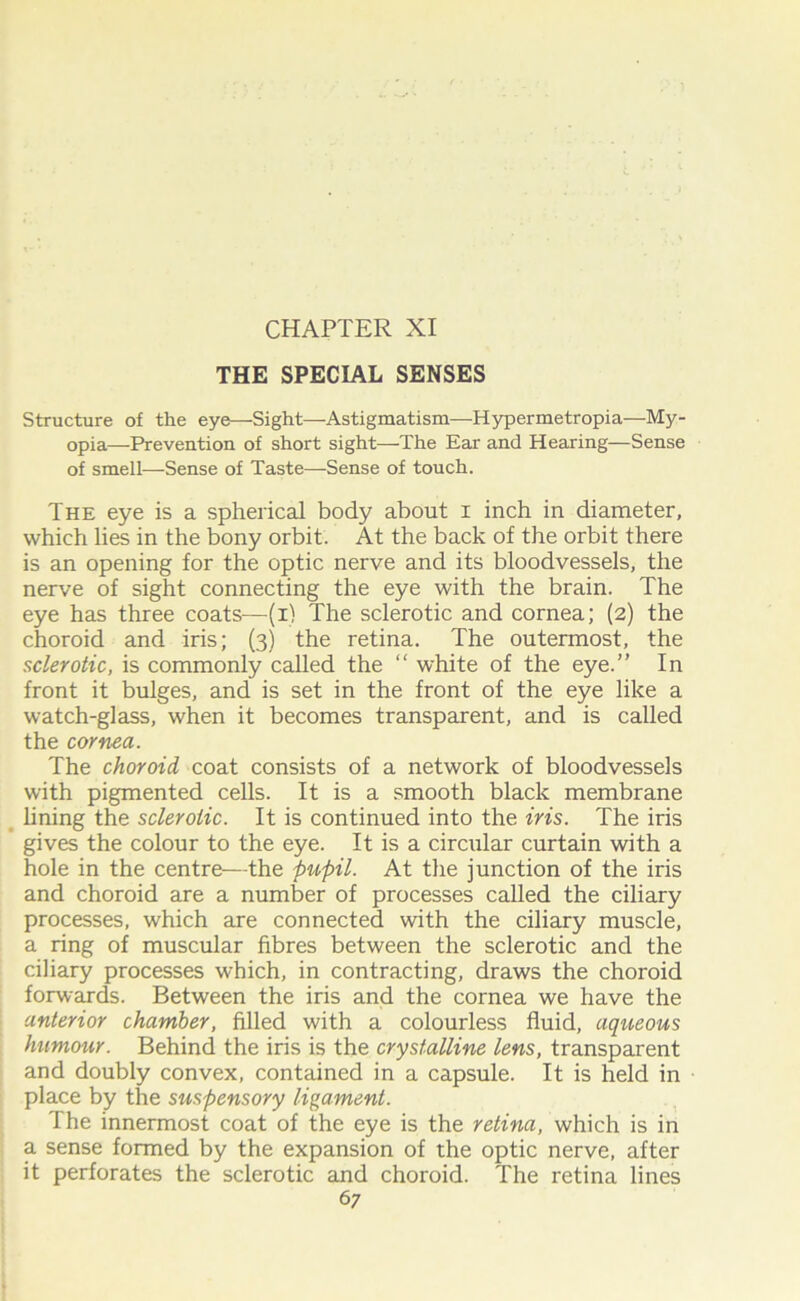 THE SPECIAL SENSES Structure of the eye—Sight—Astigmatism—Hypermetropia—My- opia—Prevention of short sight—The Ear and Hearing—Sense of smell—-Sense of Taste—Sense of touch. The eye is a spherical body about i inch in diameter, which lies in the bony orbit. At the back of the orbit there is an opening for the optic nerve and its bloodvessels, the nerve of sight connecting the eye with the brain. The eye has three coats—(i) The sclerotic and cornea; (2) the choroid and iris; (3) the retina. The outermost, the sclerotic, is commonly called the “ white of the eye.” In front it bulges, and is set in the front of the eye like a watch-glass, when it becomes transparent, and is called the cornea. The choroid coat consists of a network of bloodvessels with pigmented cells. It is a smooth black membrane lining the sclerotic. It is continued into the iris. The iris gives the colour to the eye. It is a circular curtain with a hole in the centre—the pupil. At the junction of the iris and choroid are a number of processes called the ciliary processes, which are connected with the ciliary muscle, a ring of muscular fibres between the sclerotic and the ciliary processes which, in contracting, draws the choroid forwards. Between the iris and the cornea we have the anterior chamber, filled with a colourless fluid, aqueous humour. Behind the iris is the crystalline lens, transparent and doubly convex, contained in a capsule. It is held in place by the suspensory ligament. The innermost coat of the eye is the retina, which is in a sense formed by the expansion of the optic nerve, after it perforates the sclerotic and choroid. The retina lines