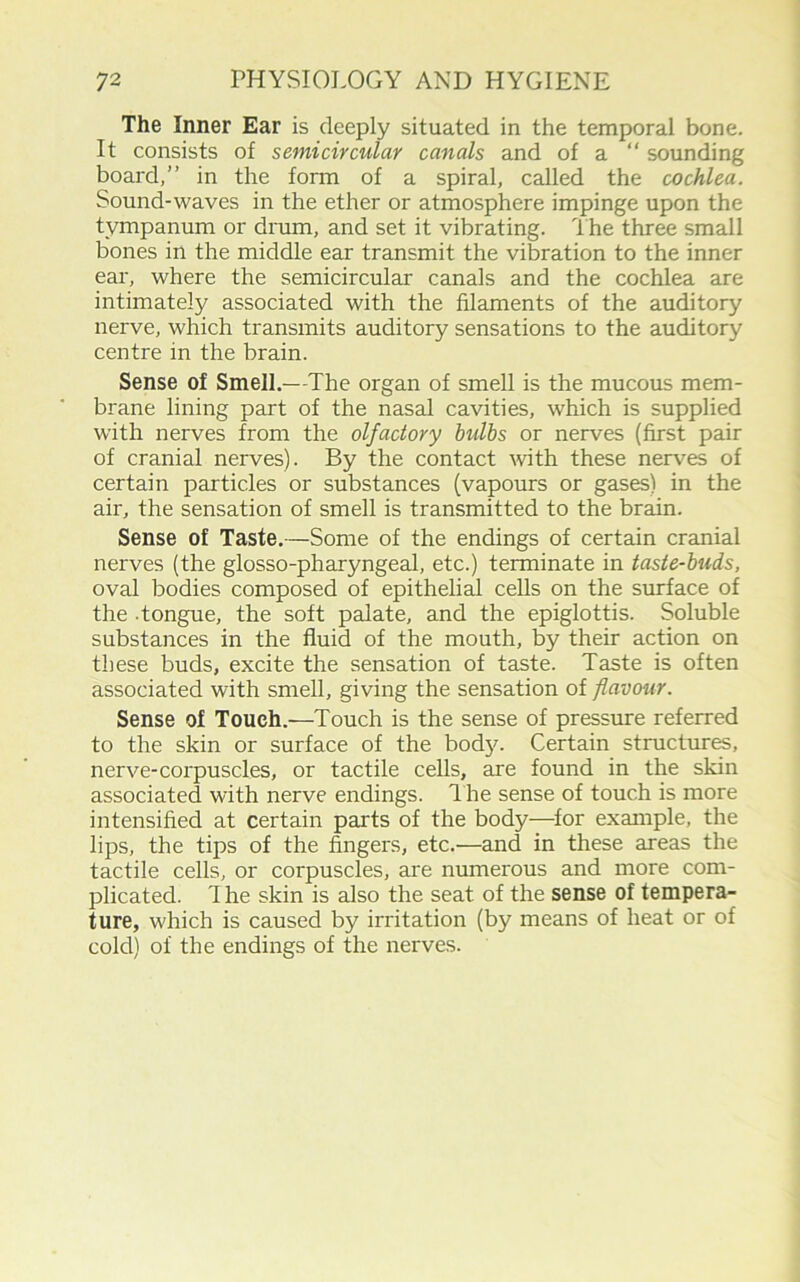 The Inner Ear is deeply situated in the temporal bone. It consists of semicircular canals and of a “ sounding board,” in the form of a spiral, called the cochlea. Sound-waves in the ether or atmosphere impinge upon the tympanum or drum, and set it vibrating. The three small bones in the middle ear transmit the vibration to the inner ear, where the semicircular canals and the cochlea are intimately associated with the filaments of the auditory nerve, which transmits auditory sensations to the auditory centre in the brain. Sense of Smell.—The organ of smell is the mucous mem- brane lining part of the nasal cavities, which is supplied with nerves from the olfactory bulbs or nerves (first pair of cranial nerves). By the contact with these nerves of certain particles or substances (vapours or gases) in the air, the sensation of smell is transmitted to the brain. Sense of Taste.—Some of the endings of certain cranial nerves (the glosso-pharyngeal, etc.) terminate in taste-buds, oval bodies composed of epithelial cells on the surface of the -tongue, the soft palate, and the epiglottis. Soluble substances in the fluid of the mouth, by their action on these buds, excite the sensation of taste. Taste is often associated with smell, giving the sensation of flavour. Sense of Touch.—Touch is the sense of pressure referred to the skin or surface of the bod}'. Certain structures, nerve-corpuscles, or tactile cells, are found in the skin associated with nerve endings. The sense of touch is more intensified at certain parts of the body—for example, the lips, the tips of the fingers, etc.—and in these areas the tactile cells, or coi'puscles, are numerous and more com- plicated. 1 he skin is also the seat of the sense of tempera- ture, which is caused by irritation (by means of heat or of cold) of the endings of the nerves.