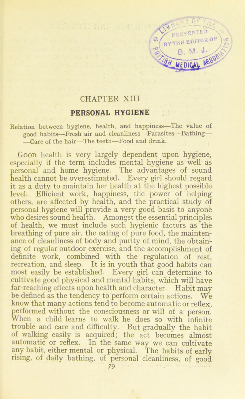 PERSONAL HYGIENE Relation between hygiene, health, and happiness—The value of good habits—Fresh air and cleanliness—Parasites—Bathing— —Care of the hair—The teeth—Food and drink. Good health is very largely dependent upon hygiene, especially if the term includes mental hygiene as well as personal and home hygiene. The advantages of sound health cannot be overestimated. Every girl should regard it as a duty to maintain her health at the highest possible level. Efficient work, happiness, the power of helping others, are affected by health, and the practical study of personal hygiene will provide a very good basis to anyone who desires sound health. Amongst the essential principles of health, we must include such hygienic factors as the breathing of pure air, the eating of pure food, the mainten- ance of cleanliness of body and purity of mind, the obtain- ing of regular outdoor exercise, and the accomplishment of definite work, combined with the regulation of rest, recreation, and sleep. It is in youth that good habits can most easily be established. Every girl can determine to cultivate good physical and mental habits, which will have far-reaching effects upon health and character. Habit may be defined as the tendency to perform certain actions. We know that many actions tend to become automatic or reflex, performed without the consciousness or will of a person. When a child learns to walk he does so with infinite trouble and care and difficulty. But gradually the habit of walking easily is acquired; the act becomes almost automatic or reflex. In the same way we can cultivate any habit, either mental or physical. The habits of early rising, of daily bathing, of personal cleanliness, of good