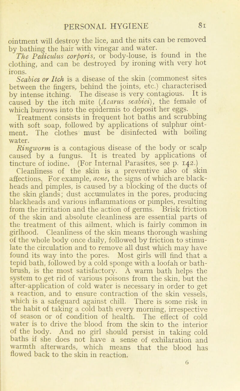 ointment will destroy the lice, and the nits can be removed by bathing the hair with vinegar and water. The Pediculus corporis, or body-louse, is found in the clothing, and can be destroyed by ironing with very hot irons. Scabies or Itch is a disease of the skin (commonest sites between the fingers, behind the joints, etc.) characterised by intense itching. The disease is very contagious. It is caused by the itch mite [A cams scabiei), the female of which burrows into the epidermis to deposit her eggs. Treatment consists in frequent hot baths and scrubbing with soft soap, followed by applications of sulphur oint- ment. The clothes must be disinfected with boiling water. Ringworm is a contagious disease of the body or scalp caused by a fungus. It is treated by applications of tincture of iodine. (For Internal Parasites, see p. 142.) Cleanliness of the skin is a preventive also of skin affections. For example, acne, the signs of which are black- heads and pimples, is caused by a blocking of the ducts of the skin glands; dust accumulates in the pores, producing blackheads and various inflammations or pimples, resulting from the irritation and the action of germs. Brisk friction of the skin and absolute cleanliness are essential parts of the treatment of this ailment, which is fairly common in girlhood. Cleanliness of the skin means thorough washing of the whole body once daily, followed by friction to stimu- late the circulation and to remove all dust which may have found its way into the pores. Most girls will find that a tepid bath, followed by a cold sponge with a loofah or bath- brush, is the most satisfactory. A warm bath helps the system to get rid of various poisons from the skin, but the after-application of cold water is necessary in order to get a reaction, and to ensure contraction of the skin vessels, which is a safeguard against chill. There is some risk in the habit of taking a cold bath every morning, irrespective of season or of condition of health. The effect of cold water is to drive the blood from the skin to the interior of the body. And no girl should persist in taking cold baths if she does not have a sense of exhilaration and warmth afterwards, which means that the blood has flowed back to the skin in reaction. 6