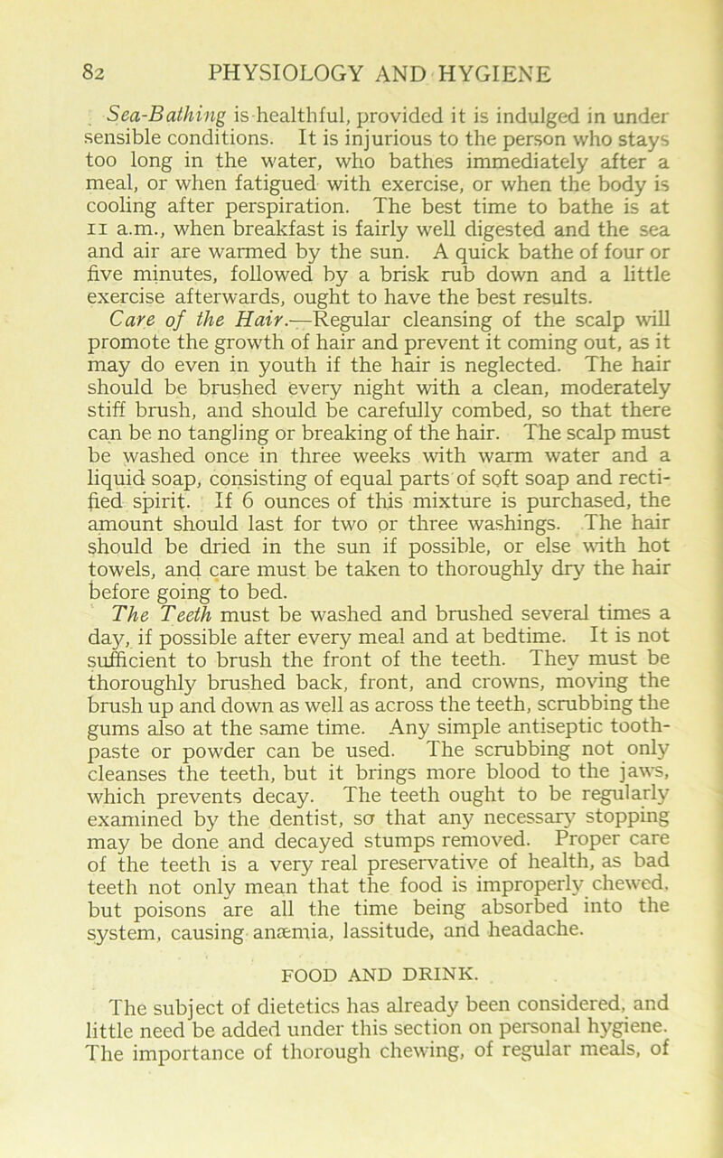 Sea-Bathing is healthful, provided it is indulged in under sensible conditions. It is injurious to the person who stays too long in the water, who bathes immediately after a meal, or when fatigued with exercise, or when the body is cooling after perspiration. The best time to bathe is at ii a.m., when breakfast is fairly well digested and the sea and air are warmed by the sun. A quick bathe of four or five minutes, followed by a brisk rub down and a little exercise afterwards, ought to have the best results. Care of the Hair.-—Regular cleansing of the scalp will promote the growth of hair and prevent it coming out, as it may do even in youth if the hair is neglected. The hair should be brushed every night with a clean, moderately stiff brush, and should be carefully combed, so that there can be no tangling or breaking of the hair. The scalp must be washed once in three weeks with warm water and a liquid soap, consisting of equal parts of soft soap and recti- fied spirit. If 6 ounces of this mixture is purchased, the amount should last for two or three washings. The hair should be dried in the sun if possible, or else with hot towels, and care must be taken to thoroughly dry the hair before going to bed. The Teeth must be washed and brushed several times a da}f, if possible after every meal and at bedtime. It is not sufficient to brush the front of the teeth. They must be thoroughly brushed back, front, and crowns, moving the brush up and down as well as across the teeth, scrubbing the gums also at the same time. Any simple antiseptic tooth- paste or powder can be used. The scrubbing not only cleanses the teeth, but it brings more blood to the jaws, which prevents decay. The teeth ought to be regularly examined by the dentist, so that any necessary stopping may be done and decayed stumps removed. Proper care of the teeth is a very real preservative of health, as bad teeth not only mean that the food is improperly chewed, but poisons are all the time being absorbed into the system, causing anaemia, lassitude, and headache. FOOD AND DRINK. The subject of dietetics has already been considered, and little need be added under this section on personal hygiene. The importance of thorough chewing, of regular meals, of