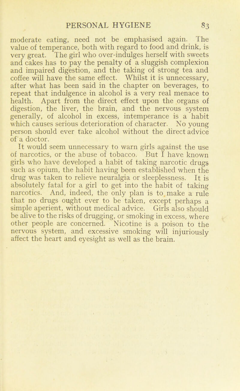 moderate eating, need not be emphasised again. The value of temperance, both with regard to food and drink, is very great. The girl who over-indulges herself with sweets and cakes has to pay the penalty of a sluggish complexion and impaired digestion, and the taking of strong tea and coffee wall have the same effect. Whilst it is unnecessary, after what has been said in the chapter on beverages, to repeat that indulgence in alcohol is a very real menace to health. Apart from the direct effect upon the organs of digestion, the liver, the brain, and the nervous system generally, of alcohol in excess, intemperance is a habit which causes serious deterioration of character. No young person should ever take alcohol without the direct advice of'a doctor. It would seem unnecessary to warn girls against the use of narcotics, or the abuse of tobacco. But I have known girls who have developed a habit of taking narcotic drugs such as opium, the habit having been established when the drug was taken to relieve neuralgia or sleeplessness. It is absolutely fatal for a girl to get into the habit of taking narcotics. And, indeed, the only plan is to make a rule that no drugs ought ever to be taken, except perhaps a simple aperient, without medical advice. Girls also should be alive to the risks of drugging, or smoking in excess, where other people are concerned. Nicotine is a poison to the nervous system, and excessive smoking will injuriously affect the heart and eyesight as well as the brain.