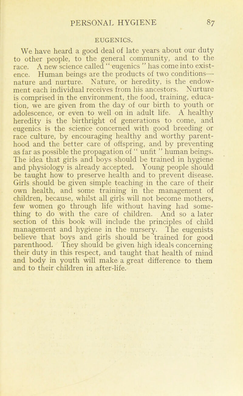 EUGENICS. We have heard a good deal of late years about our duty to other people, to the general community, and to the race. A new science called “ eugenics ” has come into exist- ence. Human beings are the products of two conditions— nature and nurture. Nature, or heredity, is the endow- ment each individual receives from his ancestors. Nurture is comprised in the environment, the food, training, educa- tion, we are given from the day of our birth to youth or adolescence, or even to well on in adult life. A healthy heredity is the birthright of generations to come, and eugenics is the science concerned with good breeding or race culture, by encouraging healthy and worthy parent- hood and the better care of offspring, and by preventing as far as possible the propagation of “ unfit ’’ human beings. The idea that girls and boys should be trained in hygiene and physiology is already accepted. Young people should be taught how to preserve health and to prevent disease. Girls should be given simple teaching in the care of their own health, and some training in the management of children, because, whilst all girls will not become mothers, few women go through life without having had some- thing to do with the care of children. And so a later section of this book will include the principles of child management and hygiene in the nursery, dhe eugenists believe that boys and girls should be 'trained for good parenthood. They should be given high ideals concerning their duty in this respect, and taught that health of mind and body in youth will make a great difference to them and to their children in after-life.