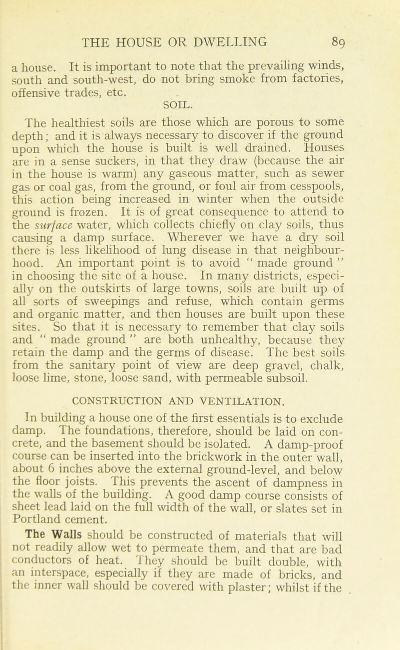 a house. It is important to note that the prevailing winds, south and south-west, do not bring smoke from factories, offensive trades, etc. SOIL. The healthiest soils are those which are porous to some depth; and it is always necessary to discover if the ground upon which the house is built is well drained. Houses are in a sense suckers, in that they draw (because the air in the house is warm) any gaseous matter, such as sewer gas or coal gas, from the ground, or foul air from cesspools, this action being increased in winter when the outside ground is frozen. It is of great consequence to attend to the surface water, which collects chiefly on clay soils, thus causing a damp surface. Wherever we have a dry soil there is less likelihood of lung disease in that neighbour- hood. An important point is to avoid “ made ground ” in choosing the site of a house. In many districts, especi- ally on the outskirts of large towns, soils are built up of all sorts of sweepings and refuse, which contain germs and organic matter, and then houses are built upon these sites. So that it is necessary to remember that clay soils and “ made ground ” are both unhealthy, because they retain the damp and the germs of disease. The best soils from the sanitary point of view are deep gravel, chalk, loose lime, stone, loose sand, with permeable subsoil. CONSTRUCTION AND VENTILATION. In building a house one of the first essentials is to exclude damp. The foundations, therefore, should be laid on con- crete, and the basement should be isolated. A damp-proof course can be inserted into the brickwork in the outer wall, about 6 inches above the external ground-level, and below the floor joists. This prevents the ascent of dampness in the walls of the building. A good damp course consists of sheet lead laid on the full width of the wall, or slates set in Portland cement. The Walls should be constructed of materials that will not readily allow wet to permeate them, and that are bad conductors of heat. They should be built double, with an interspace, especially if they are made of bricks, and the inner wall should be covered with plaster; whilst if the