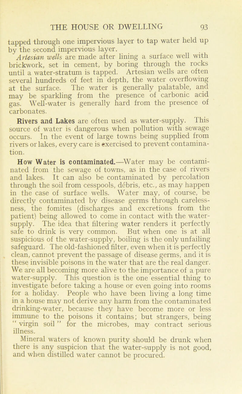 tapped through one impervious layer to tap water held up by the second impervious layer. ' Artesian wells are made after lining a surface well with brickwork, set in cement, by boring through the rocks until a water-stratum is tapped. Artesian wells are often several hundreds of feet in depth, the water overflowing at the surface. The water is generally palatable, and may be sparkling from the presence of carbonic acid gas. Well-water is generally hard from the presence of carbonates. Rivers and Lakes are often used as water-supply. This source of water is dangerous when pollution with sewage occurs. In the event of large towns being supplied from rivers orlakes, every care is exercised to prevent contamina- tion. How Water is contaminated.—Water may be contami- nated from the sewage of towns, as in the case of rivers and lakes. It can also be contaminated by percolation through the soil from cesspools, debris, etc., as may happen in the case of surface wells. Water may, of course, be directly contaminated by disease germs through careless- ness, the fomites (discharges and excretions from the patient) being allowed to come in contact with the water- supply. The idea that filtering water renders it perfectly safe to drink is very common. But when one is at all suspicious of the water-supply, boiling is the only unfailing safeguard. The old-fashioned filter, even when it is perfectly clean, cannot prevent the passage of disease germs, and it is these invisible poisons in the water that are the real danger. We are all becoming more alive to the importance of a pure water-supply. This question is the one essential thing to investigate before taking a house or even going into rooms for a holiday. People who have been living a long time in a house may not derive any harm from the contaminated drinking-water, because they have become more or less immune to the poisons it contains; but strangers, being “ virgin soil ” for the microbes, may contract serious illness. Mineral waters of known purity should be drunk when there is any suspicion that the water-supply is not good, and when distilled water cannot be procured.