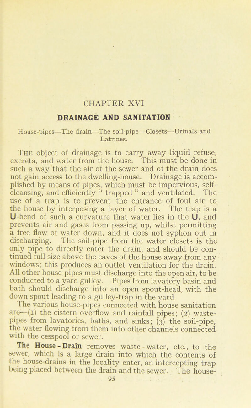 CHAPTER XVI DRAINAGE AND SANITATION House-pipes—The drain—-The soil-pipe—Closets—Urinals and Latrines. The object of drainage is to carry away liquid refuse, excreta, and water from the house. This must be done in such a way that the air of the sewer and of the drain does not gain access to the dwelling-house. Drainage is accom- plished by means of pipes, which must be impervious, self- cleansing, and efficiently “ trapped ” and ventilated. The use of a trap is to prevent the entrance of foul air to the house by interposing a layer of water. The trap is a U -bend of such a curvature that water lies in the U, and prevents air and gases from passing up, whilst permitting a free flow of water down, and it does not syphon out in discharging. The soil-pipe from the water closets is the only pipe to directly enter the drain, and should be con- tinued full size above the eaves of the house away from any windows; this produces an outlet ventilation for the drain. All other house-pipes must discharge into the open air, to be conducted to a yard gulley. Pipes from lavatory basin and bath should discharge into an open spout-head, with the down spout leading to a gulley-trap in the yard. The various house-pipes connected with house sanitation are—(i) the cistern overflow and rainfall pipes; (2) waste- pipes from lavatories, baths, and sinks; (3) the soil-pipe, the water flowing from them into other channels connected with the cesspool or sewer. The House-Drain removes waste-water, etc., to the sewer, which is a large drain into which the contents of the house-drains in the locality enter, an intercepting trap being placed between the drain and the sewer. 1 he house-