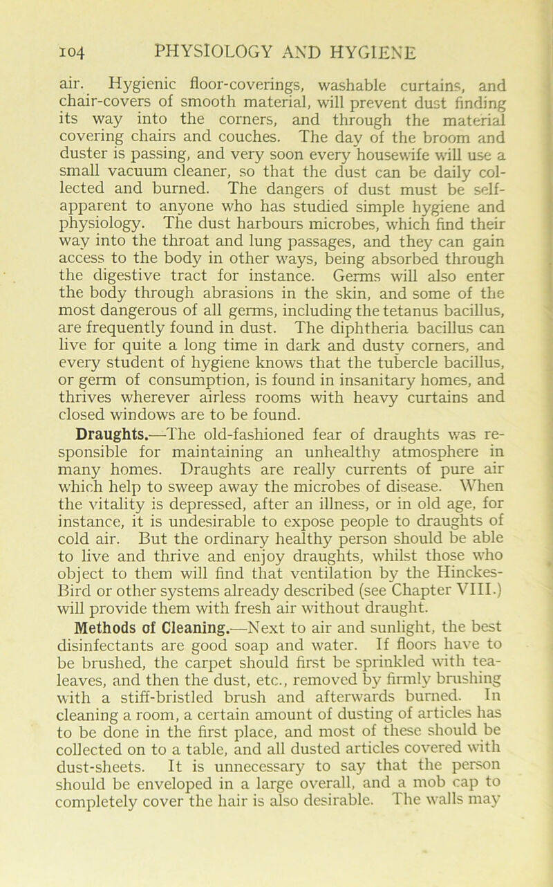 air. Hygienic floor-coverings, washable curtains, and chair-covers of smooth material, will prevent dust finding its way into the corners, and through the material covering chairs and couches. The day of the broom and duster is passing, and very soon every housewife will use a small vacuum cleaner, so that the dust can be daily col- lected and burned. The dangers of dust must be self- apparent to anyone who has studied simple hygiene and physiology. The dust harbours microbes, which find their way into the throat and lung passages, and they can gain access to the body in other ways, being absorbed through the digestive tract for instance. Germs will also enter the body through abrasions in the skin, and some of the most dangerous of all germs, including the tetanus bacillus, are frequently found in dust. The diphtheria bacillus can live for quite a long time in dark and dusty corners, and every student of hygiene knows that the tubercle bacillus, or germ of consumption, is found in insanitary homes, and thrives wherever airless rooms with heavy curtains and closed windows are to be found. Draughts.—The old-fashioned fear of draughts was re- sponsible for maintaining an unhealthy atmosphere in many homes. Draughts are really currents of pure air which help to sweep away the microbes of disease. When the vitality is depressed, after an illness, or in old age, for instance, it is undesirable to expose people to draughts of cold air. But the ordinary healthy person should be able to live and thrive and enjoy draughts, whilst those who object to them will find that ventilation by the Hinckes- Bird or other systems already described (see Chapter VIII.) will provide them with fresh air without draught. Methods of Cleaning.—Next to air and sunlight, the best disinfectants are good soap and water. If floors have to be brushed, the carpet should first be sprinkled with tea- leaves, and then the dust, etc., removed by firmly brushing with a stiff-bristled brush and afterwards burned. In cleaning a room, a certain amount of dusting of articles has to be done in the first place, and most of these should be collected on to a table, and all dusted articles covered with dust-sheets. It is unnecessary to say that the person should be enveloped in a large overall, and a mob cap to completely cover the hair is also desirable. The walls may