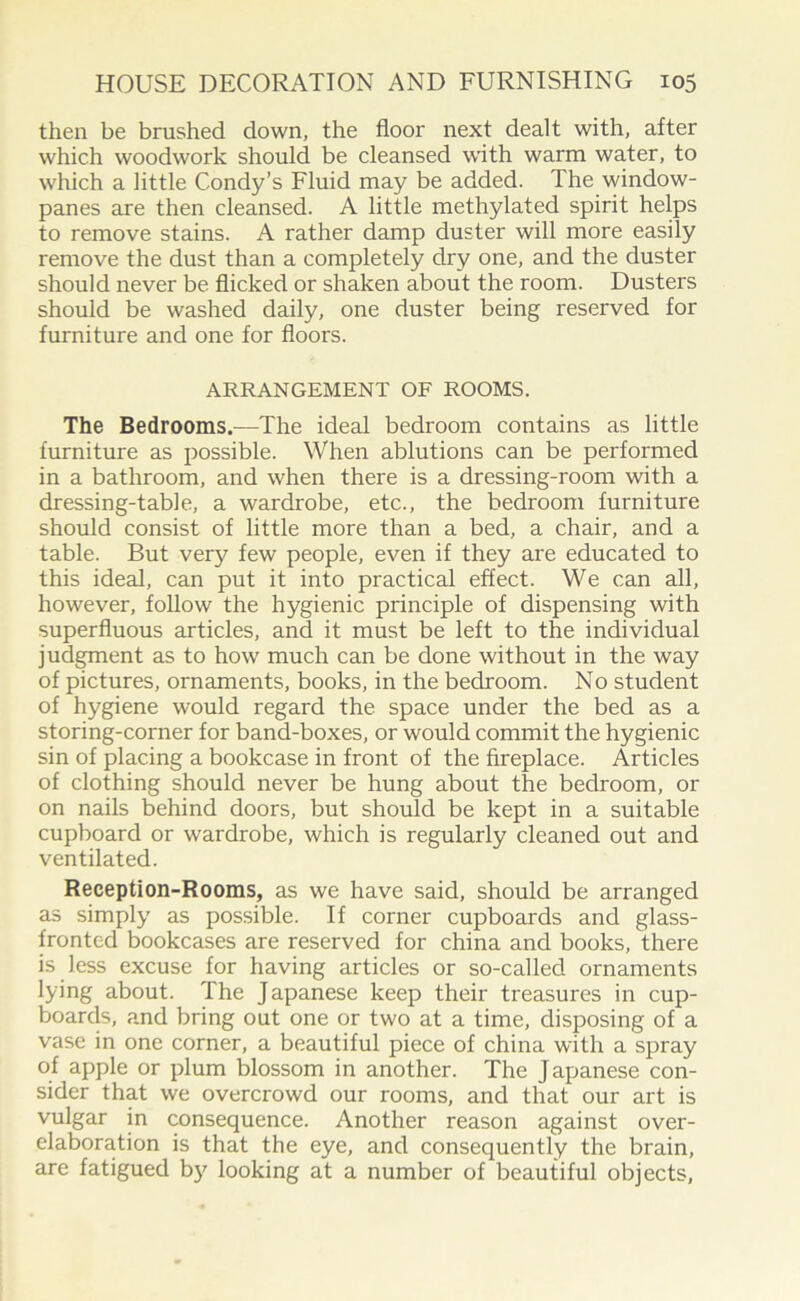 then be brushed down, the floor next dealt with, after which woodwork should be cleansed with warm water, to which a little Condy’s Fluid may be added. The window- panes are then cleansed. A little methylated spirit helps to remove stains. A rather damp duster will more easily remove the dust than a completely dry one, and the duster should never be flicked or shaken about the room. Dusters should be washed daily, one duster being reserved for furniture and one for floors. ARRANGEMENT OF ROOMS. The Bedrooms.—The ideal bedroom contains as little furniture as possible. When ablutions can be performed in a bathroom, and when there is a dressing-room with a dressing-table, a wardrobe, etc., the bedroom furniture should consist of little more than a bed, a chair, and a table. But very few people, even if they are educated to this ideal, can put it into practical effect. We can all, however, follow the hygienic principle of dispensing with superfluous articles, and it must be left to the individual judgment as to how much can be done without in the way of pictures, ornaments, books, in the bedroom. No student of hygiene would regard the space under the bed as a storing-corner for band-boxes, or would commit the hygienic sin of placing a bookcase in front of the fireplace. Articles of clothing should never be hung about the bedroom, or on nails behind doors, but should be kept in a suitable cupboard or wardrobe, which is regularly cleaned out and ventilated. Reception-Rooms, as we have said, should be arranged as simply as possible. If corner cupboards and glass- fronted bookcases are reserved for china and books, there is less excuse for having articles or so-called ornaments lying about. The Japanese keep their treasures in cup- boards, and bring out one or two at a time, disposing of a vase in one corner, a beautiful piece of china with a spray of apple or plum blossom in another. The Japanese con- sider that we overcrowd our rooms, and that our art is vulgar in consequence. Another reason against over- elaboration is that the eye, and consequently the brain, are fatigued by looking at a number of beautiful objects,