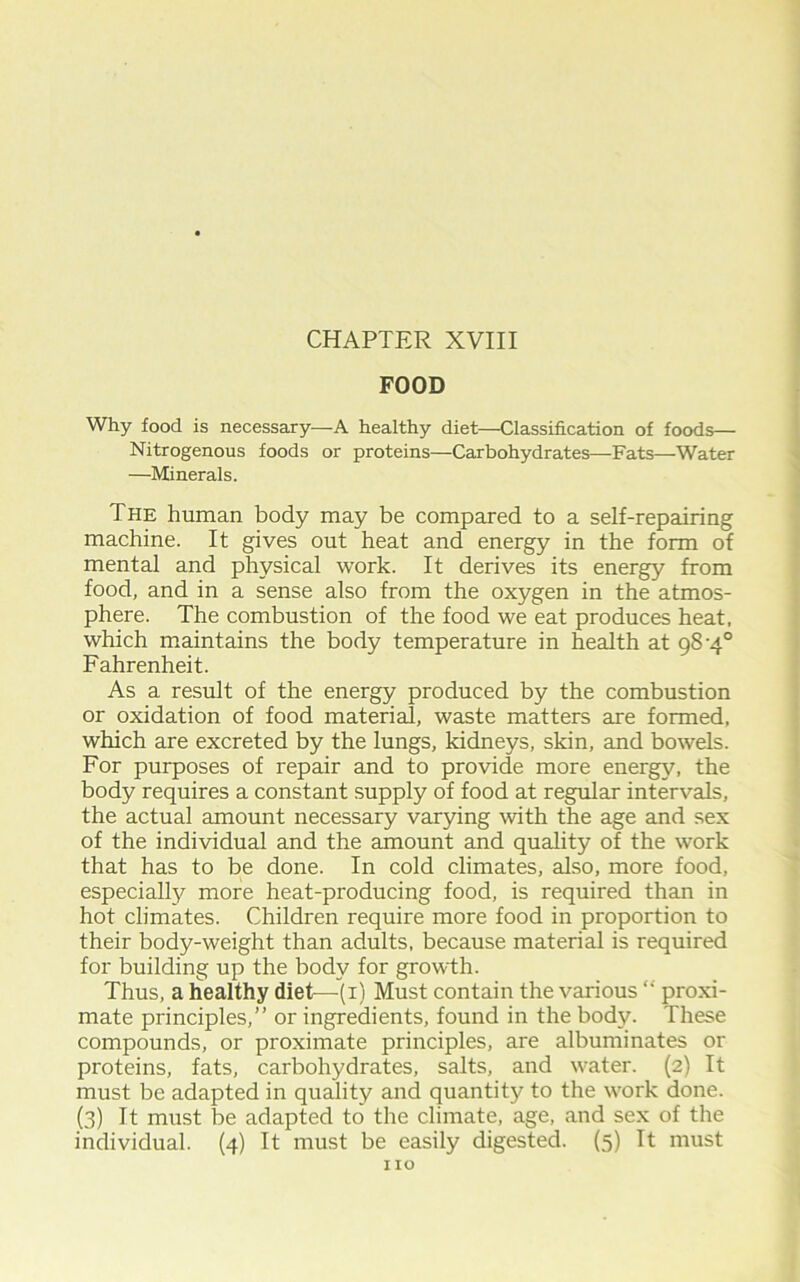 FOOD Why food is necessary—A healthy diet—Classification of foods— Nitrogenous foods or proteins—Carbohydrates—Fats—Water —Minerals. The human body may be compared to a self-repairing machine. It gives out heat and energy in the form of mental and physical work. It derives its energy from food, and in a sense also from the oxygen in the atmos- phere. The combustion of the food we eat produces heat, which maintains the body temperature in health at 98-4° Fahrenheit. As a result of the energy produced by the combustion or oxidation of food material, waste matters are formed, which are excreted by the lungs, kidneys, skin, and bowels. For purposes of repair and to provide more energy, the body requires a constant supply of food at regular intervals, the actual amount necessary varying with the age and sex of the individual and the amount and quality of the work that has to be done. In cold climates, also, more food, especially more heat-producing food, is required than in hot climates. Children require more food in proportion to their body-weight than adults, because material is required for building up the body for growth. Thus, a healthy diet—-(i) Must contain the various “ proxi- mate principles,” or ingredients, found in the body. These compounds, or proximate principles, are albuminates or proteins, fats, carbohydrates, salts, and water. (2) It must be adapted in quality and quantity to the work done. (3) It must be adapted to the climate, age, and sex of the individual. (4) It must be easily digested. (5) It must