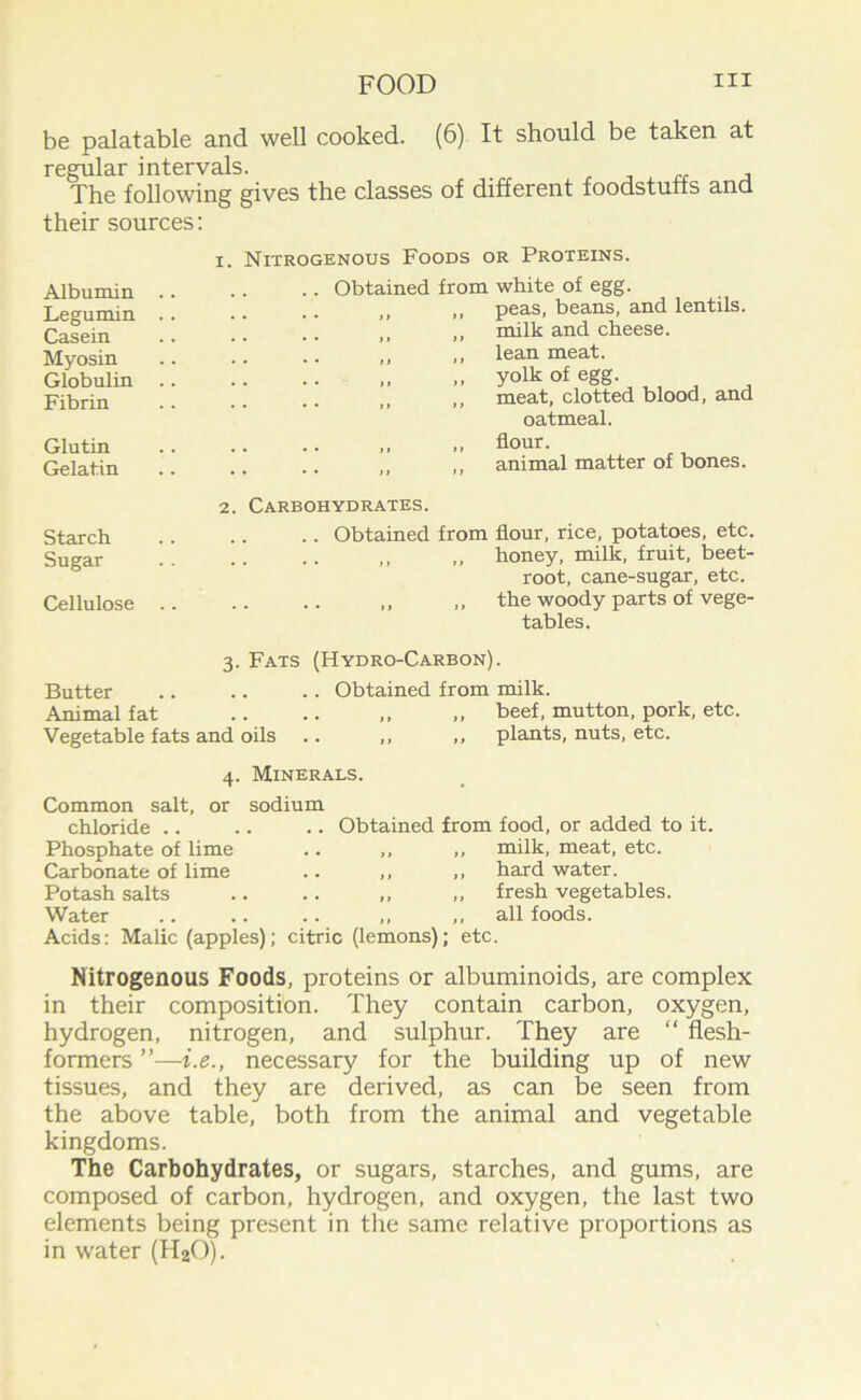 be palatable and well cooked. (6) It should be taken at regular intervals. , The following gives the classes of different foodstuffs and their sources: Albumin Legumin Casein Myosin Globulin Fibrin Glutin Gelatin Starch Sugar Cellulose i. 2 Nitrogenous Foods or Proteins. .. Obtained from white of egg. „ peas, beans, and lentils. „ milk and cheese, lean meat, yolk of egg. ,, meat, clotted blood, and oatmeal. flour. ,, animal matter of bones. Carbohydrates. .. Obtained from flour, rice, potatoes, etc. honey, milk, fruit, beet- root, cane-sugar, etc. ,, ,, the woody parts of vege- tables. 3. Fats (Hydro-Carbon). Butter .. .. .. Obtained from milk. Animal fat .. .. „ „ beef, mutton, pork, etc. Vegetable fats and oils 4. Minerals. Common salt, or sodium chloride .. Phosphate of lime Carbonate of lime Potash salts Water plants, nuts, etc. Obtained from food, or added to it. ,, ,, milk, meat, etc. ,, ,, hard water. ,, ,, fresh vegetables. ,, ,, all foods. Acids: Malic (apples); citric (lemons); etc. Nitrogenous Foods, proteins or albuminoids, are complex in their composition. They contain carbon, oxygen, hydrogen, nitrogen, and sulphur. They are “ flesh- formers ”—i.e., necessary for the building up of new tissues, and they are derived, as can be seen from the above table, both from the animal and vegetable kingdoms. The Carbohydrates, or sugars, starches, and gums, are composed of carbon, hydrogen, and oxygen, the last two elements being present in the same relative proportions as in water (H20).