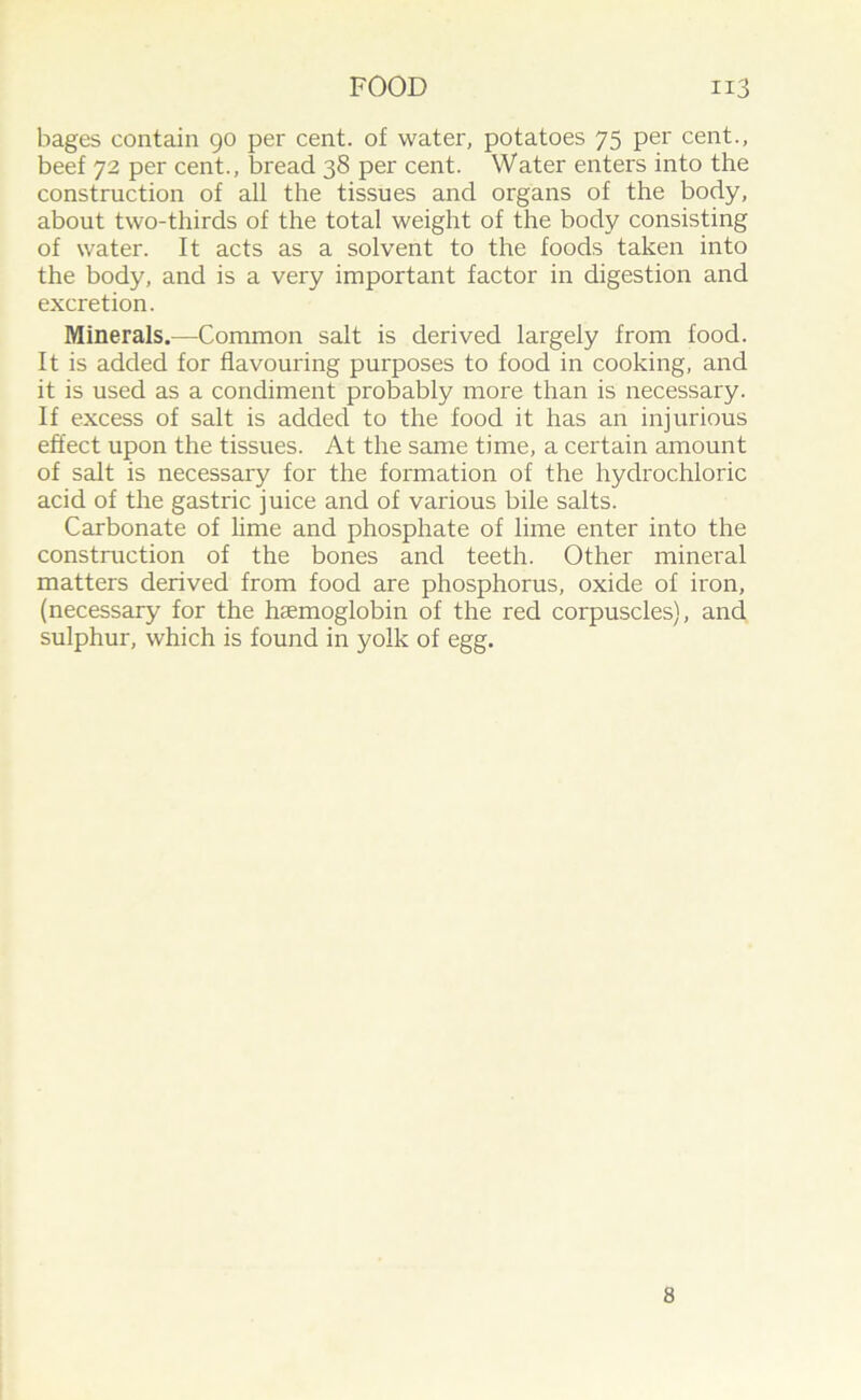 bages contain 90 per cent, of water, potatoes 75 per cent., beef 72 per cent., bread 38 per cent. Water enters into the construction of all the tissues and organs of the body, about two-thirds of the total weight of the body consisting of water. It acts as a solvent to the foods taken into the body, and is a very important factor in digestion and excretion. Minerals.—Common salt is derived largely from food. It is added for flavouring purposes to food in cooking, and it is used as a condiment probably more than is necessary. If excess of salt is added to the food it has an injurious effect upon the tissues. At the same time, a certain amount of salt is necessary for the formation of the hydrochloric acid of the gastric juice and of various bile salts. Carbonate of lime and phosphate of lime enter into the construction of the bones and teeth. Other mineral matters derived from food are phosphorus, oxide of iron, (necessary for the haemoglobin of the red corpuscles), and sulphur, which is found in yolk of egg. 8