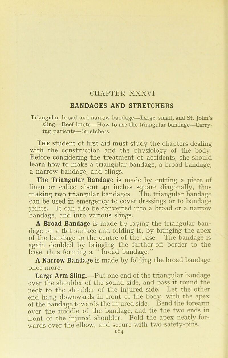 BANDAGES AND STRETCHERS Triangular, broad and narrow bandage—Large, small, and St. John’s sling—Reef-knots—How to use the triangular bandage—Carry- ing patients—Stretchers. The student of first aid must study the chapters dealing with the construction and the physiology of the body. Before considering the treatment of accidents, she should learn how to make a triangular bandage, a broad bandage, a narrow bandage, and slings. The Triangular Bandage is made by cutting a piece of linen or calico about 40 inches square diagonally, thus making two triangular bandages. The triangular bandage can be used in emergency to cover dressings or to bandage joints. It can also be converted into a broad or a narrow bandage, and into various slings. A Broad Bandage is made by laying the triangular ban- dage on a flat surface and folding it, by bringing the apex of the bandage to the centre of the base. The bandage is again doubled by bringing the farther-off border to the base, thus forming a “ broad bandage.” A Narrow Bandage is made by folding the broad bandage once more. Large Arm Sling.—Put one end of the triangular bandage over the shoulder of the sound side, and pass it round the neck to the shoulder of the injured side. Let the other end hang downwards in front of the body, with the apex of the bandage towards the injured side. Bend the forearm over the middle of the bandage, and tie the two ends in front of the injured shoulder. Fold the apex neatly for- wards over the elbow, and secure with two safety-pins.