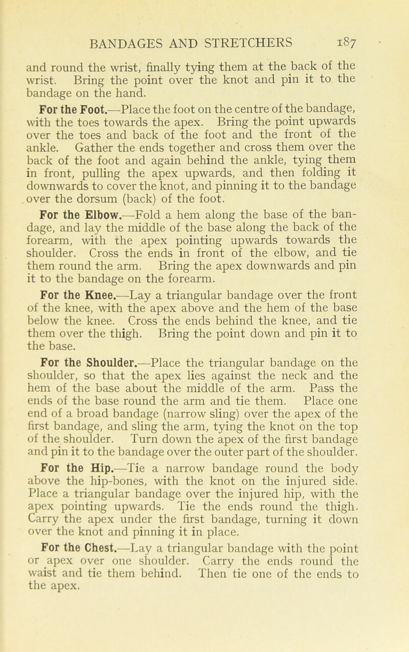 and round the wrist, finally tying them at the back of the wrist. Bring the point over the knot and pin it to the bandage on the hand. For the Foot.—Place the foot on the centre of the bandage, with the toes towards the apex. Bring the point upwards over the toes and back of the foot and the front of the ankle. Gather the ends together and cross them over the back of the foot and again behind the ankle, tying them in front, pulling the apex upwards, and then folding it downwards to cover the knot, and pinning it to the bandage over the dorsum (back) of the foot. For the Elbow.—Fold a hem along the base of the ban- dage, and lay the middle of the base along the back of the forearm, with the apex pointing upwards towards the shoulder. Cross the ends in front of the elbow, and tie them round the arm. Bring the apex downwards and pin it to the bandage on the forearm. For the Knee.—Lay a triangular bandage over the front of the knee, with the apex above and the hem of the base below the knee. Cross the ends behind the knee, and tie them over the thigh. Bring the point down and pin it to the base. For the Shoulder.—Place the triangular bandage on the shoulder, so that the apex lies against the neck and the hem of the base about the middle of the arm. Pass the ends of the base round the arm and tie them. Place one end of a broad bandage (narrow sling) over the apex of the first bandage, and sling the arm, tying the knot on the top of the shoulder. Turn down the apex of the first bandage and pin it to the bandage over the outer part of the shoulder. For the Hip.—Tie a narrow bandage round the body above the hip-bones, with the knot on the injured side. Place a triangular bandage over the injured hip, with the apex pointing upwards. Tie the ends round the thigh. Carry the apex under the first bandage, turning it down over the knot and pinning it in place. For the Chest.—Lay a triangular bandage with the point or apex over one shoulder. Carry the ends round the waist and tie them behind. Then tie one of the ends to the apex.