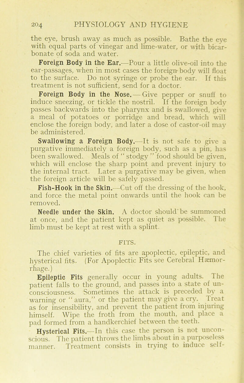 the eye, brush away as much as possible. Bathe the eye with equal parts of vinegar and lime-water, or with bicar- bonate of soda and water. Foreign Body in the Ear.—Pour a little olive-oil into the ear-passages, when in most cases the foreign body will float to the surface. Do not syringe or probe the ear. If this treatment is not sufficient, send for a doctor. Foreign Body in the Nose. — Give pepper or snuff to induce sneezing, or tickle the nostril. If the foreign body passes backwards into the pharynx and is swallowed, give a meal of potatoes or porridge and bread, which will enclose the foreign body, and later a dose of castor-oil mav be administered. Swallowing a Foreign Body.—It is not safe to give a purgative immediately a foreign body, such as a pin, has been swallowed. Meals of “ stodgy ” food should be given, which will enclose the sharp point and prevent injury7 to the internal tract. Later a purgative may be given, when the foreign article will be safely passed. Fish-Hook in the Skin.—Cut off the dressing of the hook, and force the metal point onwards until the hook can be removed. Needle under the Skin. A doctor should'be summoned at once, and the patient kept as quiet as possible. The limb must be kept at rest with a splint. FITS. The chief varieties of fits are apoplectic, epileptic, and hysterical fits. (For Apoplectic Fits see Cerebral Haemor- rhage.) Epileptic Fits generally occur in young adults. 1 he patient falls to the ground, and passes into a state of un- consciousness. Sometimes the attack is preceded by* a warning or “ aura,” or the patient may give a cry. Treat as for insensibility, and prevent the patient from injuring himself. Wipe the froth from the mouth, and place a pad formed from a handkerchief between the teeth. Hysterical Fits.—In this case the person is not uncon- scious. The patient throws the limbs about in a purposeless manner. Treatment consists in trying to induce self-