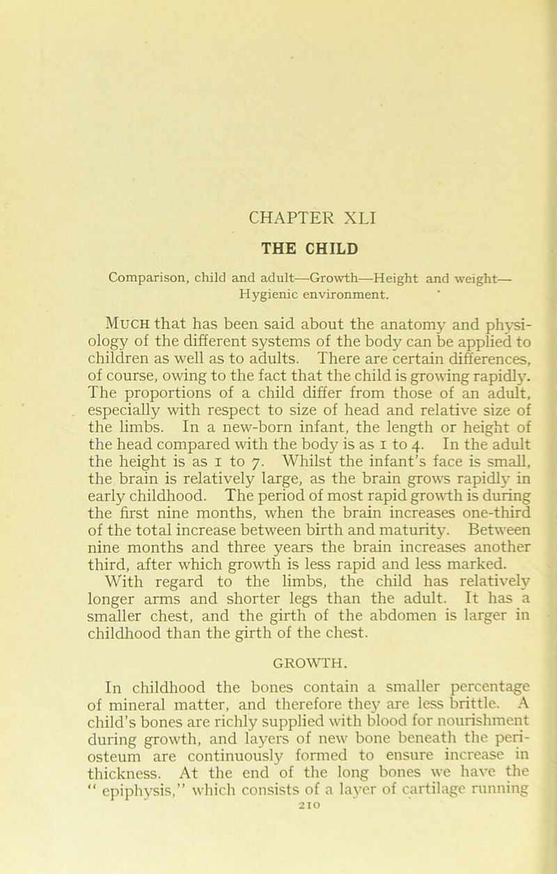 THE CHILD Comparison, child and adult—Growth—Height and weight— Hygienic environment. Much that has been said about the anatomy and physi- ology of the different systems of the body can be applied to children as well as to adults. There are certain differences, of course, owing to the fact that the child is growing rapidly. The proportions of a child differ from those of an adult, especially with respect to size of head and relative size of the limbs. In a new-born infant, the length or height of the head compared with the body is as i to 4. In the adult the height is as 1 to 7. Whilst the infant’s face is small, the brain is relatively large, as the brain growls rapidly in early childhood. The period of most rapid growdh is during the first nine months, wiren the brain increases one-third of the total increase between birth and maturity. Between nine months and three years the brain increases another third, after which growth is less rapid and less marked. With regard to the limbs, the child has relatively longer arms and shorter legs than the adult. It has a smaller chest, and the girth of the abdomen is larger in childhood than the girth of the chest. GROWTH. In childhood the bones contain a smaller percentage of mineral matter, and therefore they are less brittle. A child’s bones are richly supplied with blood for nourishment during growth, and layers of new bone beneath the peri- osteum are continuously formed to ensure increase in thickness. At the end of the long bones we have the “ epiphysis,” which consists of a layer of cartilage running