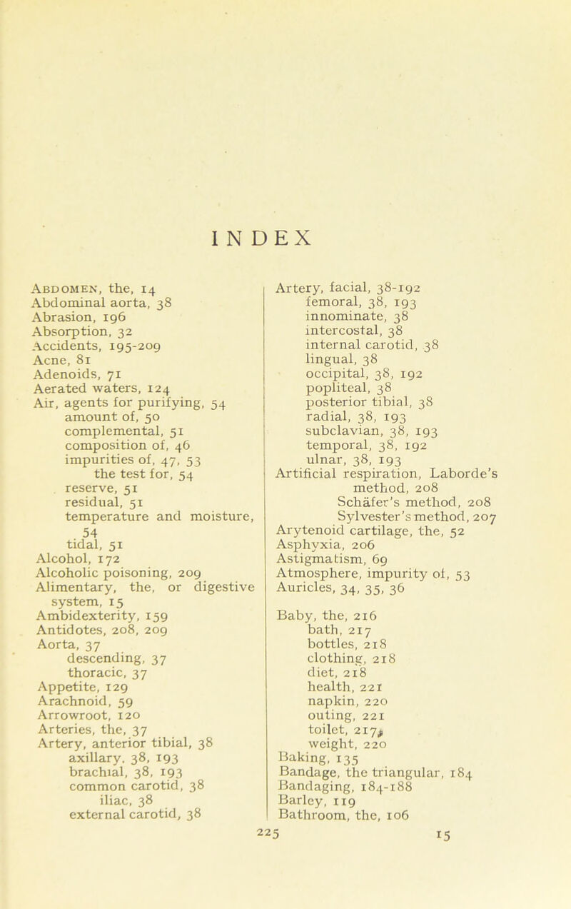 INDEX Abdomen, the, 14 Abdominal aorta, 38 Abrasion, 196 Absorption, 32 Accidents, 195-209 Acne, 81 Adenoids, 71 Aerated waters, 124 Air, agents for purifying, 54 amount of, 50 complemental, 51 composition of, 46 impurities of, 47, 53 the test for, 54 reserve, 51 residual, 51 temperature and moisture, 54 tidal, 51 Alcohol, 172 Alcoholic poisoning, 209 Alimentary, the, or digestive system, 15 Ambidexterity, 159 Antidotes, 208, 209 Aorta, 37 descending, 37 thoracic, 37 Appetite, 129 Arachnoid, 59 Arrowroot, 120 Arteries, the, 37 Artery, anterior tibial, 38 axillary. 38, 193 brachial, 38, 193 common carotid, 38 iliac, 38 external carotid, 38 Artery, facial, 38-192 femoral, 38, 193 innominate, 38 intercostal, 38 internal carotid, 38 lingual, 38 occipital, 38, 192 popliteal, 38 posterior tibial, 38 radial, 38, 193 subclavian, 38, 193 temporal, 38, 192 ulnar, 38, 193 Artificial respiration, Laborde’s method, 208 Schafer’s method, 208 Sylvester’s method, 207 Arytenoid cartilage, the, 52 Asphyxia, 206 Astigmatism, 69 Atmosphere, impurity of, 53 Auricles, 34, 35, 36 Baby, the, 216 bath, 217 bottles, 218 clothing, 218 diet, 218 health, 221 napkin, 220 outing, 221 toilet, 217^ weight, 220 Baking, 135 Bandage, the triangular, 184 Bandaging, 184-188 Barley, 119 Bathroom, the, 106