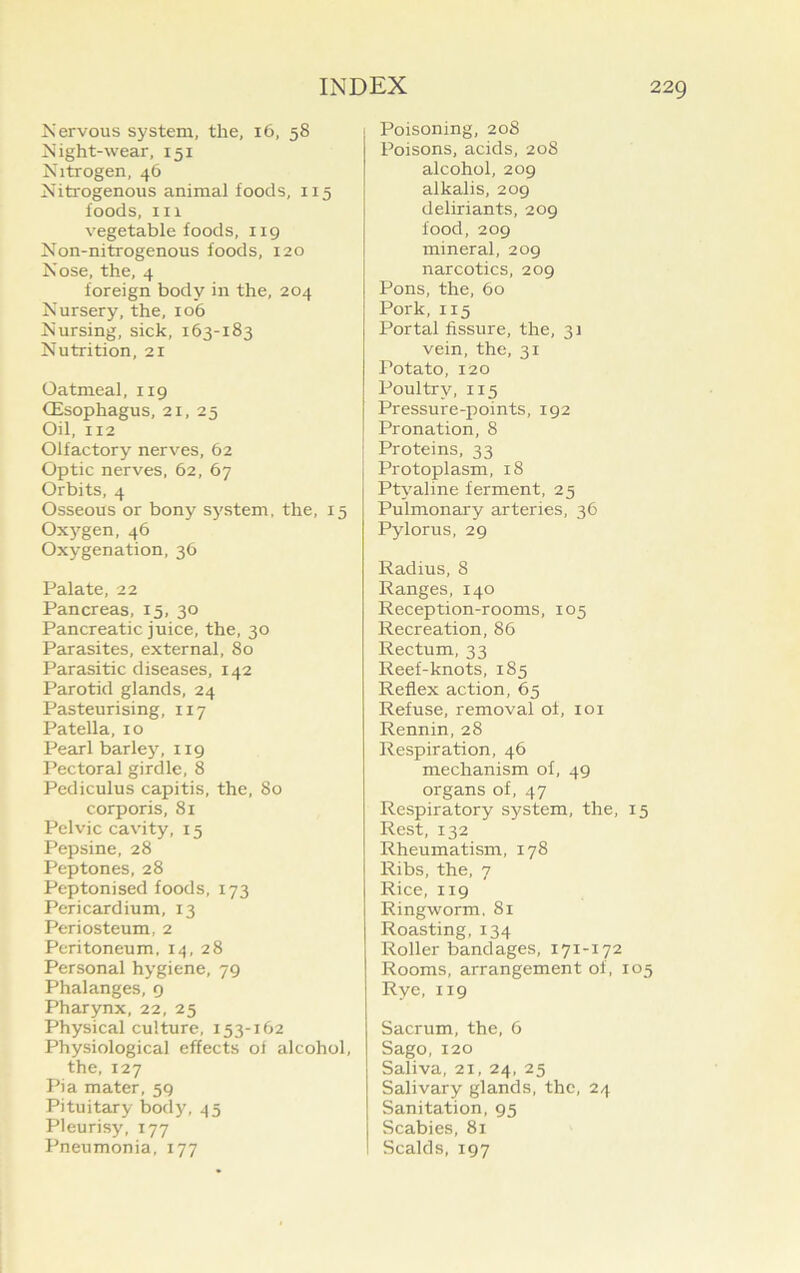 Nervous system, the, 16, 58 Night-wear, 151 Nitrogen, 46 Nitrogenous animal foods, 115 foods, in vegetable foods, 119 Non-nitrogenous foods, 120 Nose, the, 4 foreign body in the, 204 Nursery, the, 106 Nursing, sick, 163-183 Nutrition, 21 Oatmeal, 119 (Esophagus, 21, 25 Oil, 112 Olfactory nerves, 62 Optic nerves, 62, 67 Orbits, 4 Osseous or bony system, the, 15 Oxygen, 46 Oxygenation, 36 Palate, 22 Pancreas, 15, 30 Pancreatic juice, the, 30 Parasites, external, 80 Parasitic diseases, 142 Parotid glands, 24 Pasteurising, 117 Patella, 10 Pearl barley, 119 Pectoral girdle, 8 Pediculus capitis, the, 80 corporis, 81 Pelvic cavity, 15 Pepsine, 28 Peptones, 28 Peptonised foods, 173 Pericardium, 13 Periosteum, 2 Peritoneum, 14,28 Personal hygiene, 79 Phalanges, 9 Pharynx, 22, 25 Physical culture, 153-162 Physiological effects of alcohol, the, 127 Pi a mater, 59 Pituitary body, 45 Pleurisy, 177 Pneumonia, 177 Poisoning, 208 Poisons, acids, 208 alcohol, 209 alkalis, 209 deliriants, 209 food, 209 mineral, 209 narcotics, 209 Pons, the, 60 Pork, 115 Portal fissure, the, 31 vein, the, 31 Potato, 120 Poultry, 115 Pressure-points, 192 Pronation, 8 Proteins, 33 Protoplasm, 18 Ptyaline ferment, 25 Pulmonary arteries, 36 Pylorus, 29 Radius, 8 Ranges, 140 Reception-rooms, 105 Recreation, 86 Rectum, 33 Reef-knots, 185 Reflex action, 65 Refuse, removal of, 101 Rennin, 28 Respiration, 46 mechanism of, 49 organs of, 47 Respiratory system, the, 15 Rest, 132 Rheumatism, 178 Ribs, the, 7 Rice, 119 Ringworm, 81 Roasting, 134 Roller bandages, 171-172 Rooms, arrangement of, 105 Rye, 119 Sacrum, the, 6 Sago, 120 Saliva, 21, 24, 25 Salivary glands, the, 24 Sanitation, 95 Scabies, 81 Scalds, 197