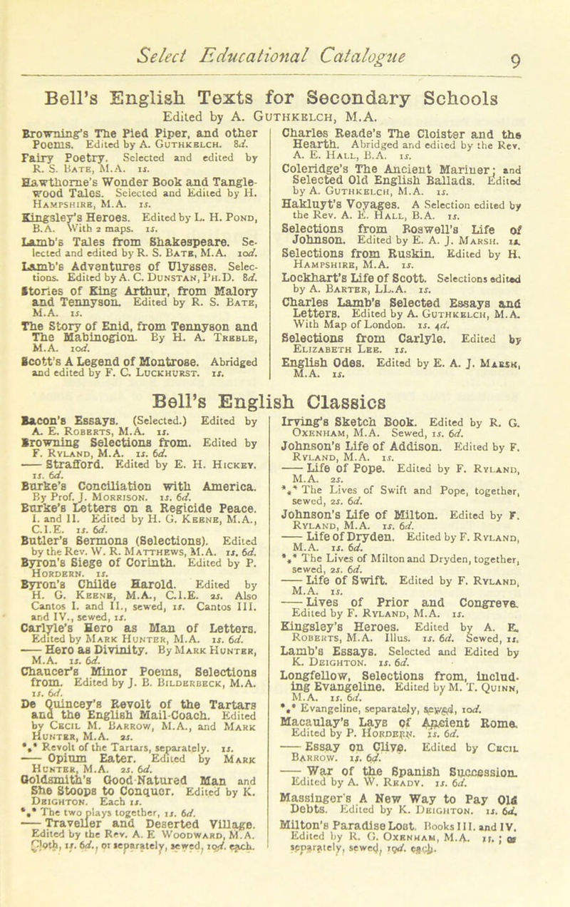 Bell’s English Texts for Secondary Schools Edited by A. Guthkelch, M.A. Browning’s The Pied Piper, and otiier Poems. Edited by A. Guthkelch. id. Fairy Poetry. Selected and edited by R. S. Bate, M.A. if. Hawthorne's Wonder Book and Tangle- wood Tales. Selected and Edited by H. Hampshire, M.A. is. Kingsley’s Heroes. Edited by L. H. Pond, B.A. With 2 maps. if. Lamb's Tales from Shakespeare. Se- lected and edited byR. S. Bate, M.A. sod. Lamb’s Adventures of Ulysses. Selec- tions. Edited by A. C. Dunstan, Ph.D. 8a'. Stones of King Arthur, from Malory and Tennyson. Edited by R. S. Bate, M.A. u. The Story of Enid, from Tennyson and The Blabinogion. By H. A. Treble, M.A. iod. Scott’s A Legend of Montrose. Abridged and edited by F. C. Luckhurst. is. Charles Reade’s The Cloister and the Hearth. Abridged and edited by the Rev. A. E. Hall, B.A. is. Coleridge’s The Ancient Mariner: and Selected Old English Ballads. Edited by A. Guthkelch, M.A. if. Hakluyt’8 Voyages. A Selection edited by the Rev. A. E. Hall, B.A. is. Selections from Boswell’s Life of Johnson. Edited by E. A. J. Marsh. ia. Selections from Ruskin. Edited by H. Hampshire, M.A. if. Lockhart’S Life Of Scott. Selections edited by A. Barter, LL.A. if. Charles Lamb’s Selected Essays and Letters. Edited by A. Guthkelch, M.A. With Map of London, if. fd. Selections from Carlyle. Edited by Elizabeth Lee. is. English Odes. Edited by E. A. J. Marsh, M.A. if. Bell’s English Classics Bacon’s Essays. (Selected.) Edited by A. E. Roberts, M.A. if. Browning Selections from. Edited by F. Ryland, M.A. if. td. Strafford. Edited by E. H. Hickey. n. 6d. Burke’s Conciliation with America. By Prof. J. Morrison, is. 6d. Burke’s Letters on a Regicide Peace. I. and 11. Edited by H. G. Keene, M.A., C.I.E. if. td. Butler’s Sermons (Selections). Edited by the Rev. W. R. Matthews, ALA. if. 6d. Byron’s Siege of Corinth. Edited by P. Hordern, is. Byron's Childe Harold. Edited by H. G. Keene, M.A., C.I.E. af. Also Cantos I. and II., sewed, if. Cantos III. and IV., sewed, is. Carlyle’s Hero as Mau of Letters. Edited by Mark Hunter, M.A. if. 6d. - Hero as Divinity. By Mark Hunter, M.A. is. 6d. Chaucer’s Minor Poems, Selections from. Edited by J. B. Bilderbeck, M.A. n. 6d. De Quincey’8 Revolt of the Tartars and the English Mail-Coach. Edited by Cecil M. Barrow, M.A., and Mark Hunter, M.A. 2s. *»* Revolt of the Tartars, separately, if. Opium Eater. Edited by Mark Hunter, M.A. 2f. td. Goldsmith’s Good Natured Man and She Stoops to Conquer. Edited by K. Dbighton. Each is. *»• The two plays together, jj. 6d. Traveller and Deserted Village. Edited by the Rev. A. E Woodward, M.A. GJoth, if. td., or separately, sewed, zod. each. Irving’s Sketch Book. Edited by R. g. Oxenham, M.A. Sewed, if. 6d. Johnson’s Life of Addison. Edited by F. Ryland, M.A. if. Life Of Fope. Edited by F. Ryland, M.A. 2f. The Lives of Swift and Pope, together, sewed, 2f. 6d. Johnson’s Life of Milton. Edited by f. Ryland, M.A. if. 6d. Life Of Dryden. Edited by F. Ryland. M.A. n. 6d. *»* The Lives of Milton and Dryden, together, sewed, 21. td. Life Of Swift. Edited by F. Ryland, M.A. if. Lives of Prior and Congreve. Edited by F. Ryland, M.A. if. Kingsley’s Heroes. Edited by A. E. Roberts, M.A. Illus. is. td. Sewed, is, Lamb’s Essays. Selected and Edited by K. Deighton. if. td. Longfellow, Selections from, includ- ing Evangeline. Edited by M. T. Quinn, M.A. if. td. *** Evangeline, separately, sejygd, 10d. Macaulay’s Lays pi Apeient Roma. Edited by P. HoRDEf.N. if. td. Essay on Cliye. Edited by Cecil Barrow, if. t.cf. — War of the Spanish Succession. Edited by A. W. Ready, is. td. Massinger's A New Way to Pay Old Debts. Edited by K. Deighton. if. td. Milton’s Paradise Lost. Hooks 111. and IV. Edited by R. G. Oxenham, M.A. if. ; q5 separately, sewed, ujd. espjj.