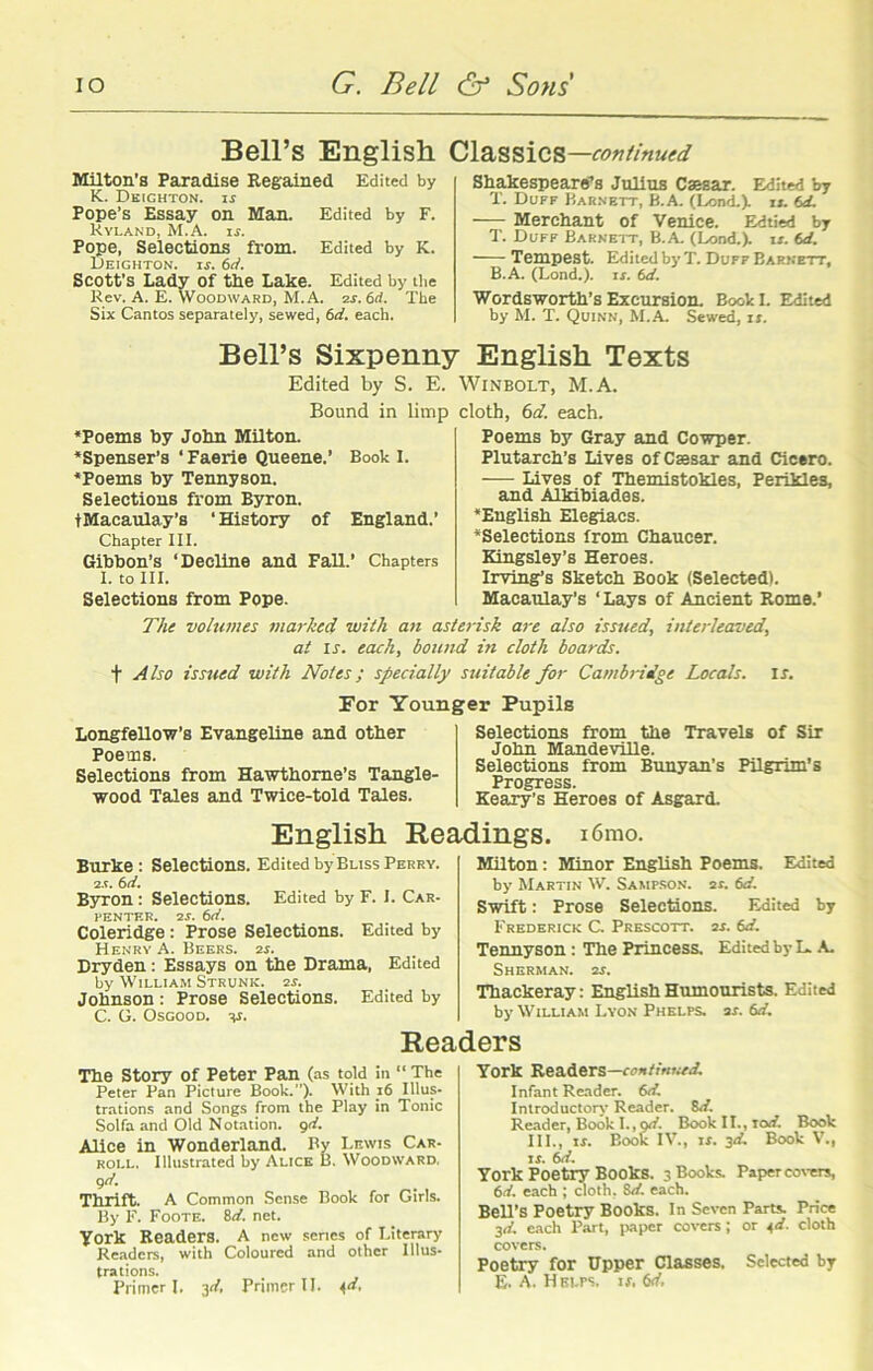 Bell’s English Milton’s Paradise Regained Edited by K. Deighton. is Pope’s Essay on Man. Edited by F. Hyland, M.A. if. Pope, Selections from. Edited by K. Deighton. if. 6d. Scott’s Lady of the Lake. Edited by the Rev. A. E. Woodward, M.A. 2s. 6rf. The Six Cantos separately, sewed, 6d. each. Classics—continued Shakespeare’s Julius Csesar. Edited by X. Duff Barnett, B.A. (Lond.). i». td. Merchant of Venice. Edtied by T. Duff Barnett, B.A. (Lond.). it. td. Tempest. Edited by T. Duff Barnett, B.A. (Lond.). if. td. Wordsworth’s Excursion. Book I. Edited by M. T. Quinn, M.A. Sewed, if. Bell’s Sixpenny English Texts Edited by S. E. Bound in limp Poems by John Milton. Spenser’s ‘Faerie Queene.’ Book I. Poems by Tennyson. Selections from Byron. tMacaulay’s ‘History of England.’ Chapter III. Gibbon’s ‘Decline and Fall.’ Chapters I. to III. Selections from Pope. Winbolt, M.A. cloth, 6d. each. Poems by Gray and Cowper. Plutarch’s Lives of Csesar and Cicero. — Lives of Themistokles, Perikles, and Alkibiades. English Elegiacs. Selections from Chaucer. Kingsley’s Heroes. Irving’s Sketch Book (Selected). Macaulay’s ‘ Lays of Ancient Rome.’ The volumes marked with an asterisk are also issued, interleaved, at If. each, bound in cloth boards. f Also issued with Notes; specially suitable for Cambridge Locals, if. For Younger Pupils Longfellow’s Evangeline and other Poems. Selections from Hawthorne’s Tangle- wood Tales and Twice-told Tales. Selections from the Travels of Sir John Mandeville. Selections from Bunyan’s Pilgrim's Progress. Keary’s Heroes of Asgard. English Readings. i6mo. Burke: Selections. Edited by Bliss Perry. 2.5. 6 d. Byron : Selections. Edited by F. I. Car- 1‘ENTER. 2f. 6d. Coleridge: Prose Selections. Edited by Henry A. Beers. 2f. Dryden: Essays on the Drama, Edited by William Strunk. 2f. Johnson : Prose Selections. Edited by C. G. Osgood, v. Milton: Minor English Poems. Edited by Martin W. Sampson, as. td. Swift: Prose Selections. Edited by Frederick C. Prescott. 2f. td. Tennyson: The Princess. Edited by L. A. Sherman. 2f. Thackeray: English Humourists. Edited by William Lyon Phelps. 2f. td. Readers The Story of Peter Pan (as told in “ The Peter Pan Picture Book.”). With 16 Illus* trations and Songs from the Play in Tonic Solfa and Old Notation. 9d. Alice in Wonderland. By Lewis Car- roll. Illustrated by Alice B. Woodward. gd. Thrift. A Common Sense Book for Girls. By F. Foote. 8d. net. York Readers. A new senes of Literary Readers, with Coloured and other Illus- trations. Primer l. 3d, Primer II. 4d. York Readers—continued. Infant Reader, td. Introductory Reader. td. Reader, Book I., gd. Book II., lod. Book III., if. Book IV., if. 3d. Book V., if. td. York Poetry Books. 3 Books. Paper covers, td. each ; cloth. 8d. each. Bell’s Poetry Books. In Seven Parts. Price 3d. each Part, paper covers; or 4d. cloth covers. Poetry for Upper Classes. Selected by E. A. Helps, is, td.