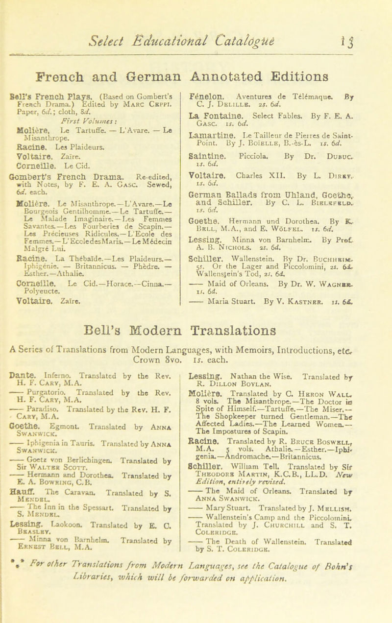 French and German Bell'S French Plays. (Based on Gombert’s French Drama.) Edited by Marc Ckppi. Paper, 6J.; cloth, SJ. First Volumes: Moiiere. Le Tartuffe. — L’Avare. — Le Misanthrope. Racine. Les Plaideurs. Voltaire. Zaire. Corneille. Le Cid. Gombert’s French Drama. Re-edited, with Notes, by F. E. A. Gasc. Sewed, 6d. each. Moli^re. Le Misanthrope. —L'Avare.—Le Bourgeois Gentilhcmme. — Le Tartuffe.— Le Malade Imaginaire. —Les Femmes Savantes.—Les Fourberies de Scapin.— Les Precieuses Ridicules.—LEcoIe des Femmes.—L’Eccledes Maris.—Le M^decin Malgri Lui. Racine. La Th^balde.—Les Plaideurs.— Iphig6nie. — Britannicus. — Phedre. — Esther.—Athalie. Corneille. Le Cid.—Horace.—Cinna.— Polj'eucte. Voltaire. Zaire. Annotated Editions F^nelon. Aventures de TiWmaque. By C. J. Delille. 2s. 6d. La Fontaine. Select Fables. By F. E. A. Gasc. is. bd. Lamartine. I.e Tailleur de Pierres de Saint- Point. By J. Boielle, B.-es-L. is. 6d. Saintine. Picciola. By Dr. Dubuc. is. bd. Voltaire. Charles XII. By L. Dirkv,. is. bd. German Ballads from Uhland, Gccthc,. and Schiller. By C. L. Bielefeld. is. bd. Goethe. Hermann und Dorothea. By K. Bell, M.A., and E. Woleel. ij. bd. Lessing. Minna von Barnhelrc. By ProC A. B. Nichols, 2j. bd. Schiller. Wallenstein. By Dr. Buchhkim, 5r. Or the Lager and Piccolomini, 2J. bd, Wallenslein's Tod, 2r. bd. Maid of Orleans. By Dr. W. Wagner. n. 6d. Maria Stuart. By V. Kastner. ij. bi~ Bell’s Modern Translations A Series of Translations from Modern Languages, with Memoirs, Introductions, et&- Crown 8vo. ij. each. Dante. Inferno. Translated by the Rev. H. F. Cary, M.A. Purgatorio. Translated by the Rev. H. F. Cary, M.A. • Paradiso. Translated by the Rev. H. F. Cary, M.A. Coethe. EgmonL Translated by Anna Swanwick. Iphigenia in Tauris. Translated by Anna Swanwick. Goetz von Berlichingen. Translated by Sir Walter Scott. Hermann and Dorothea. Translated by E. A. Bowring, C.B. Hauff. The Caravan. Translated by S. Mendel. The Inn in the Spessart. Translated by S. Mendel. Lesaing. Laokoon. Translated by E. 0. Beasley. Minna von Bamhclm. Translated by Ernest Bell, M.A. *•* n»r other Translations from Modern Libraries, which will be Lessing. Nathan the Wise. Translated by R. Dillon Boylan. Moiifere. Translated by 0. Heron Wall. 8 vols. The Misanthrope.—The Doctor in Spite of Himself.—Tartuffe.—The Miser.— The Shopkeeper turned Gentleman.—The Affected Ladies.—The Learned Women.— The Impostures of Scapin. Kacine. Translated by R. Bruce Boswell, M.A. s vols. Athalie.—Esther.—Ipbi. genia.—Andromache.—Britannicus. Schiller. William Tell. Translated by Sir Theodors Martin, K.C.B., LL.D. New Edition, entirely revised. The Maid of Orleans. Translated by Anna Swanwick. Mary Stuart. Translated by J. M blush. Wallenstein's Camp and the Piccolomini. Translated by J. Churchill and S. T, Coleridge. The Death of Wallenstein. Translated by S. T. Coleridge. Languages, see the Catalogue of Bohn's forwarded on application.