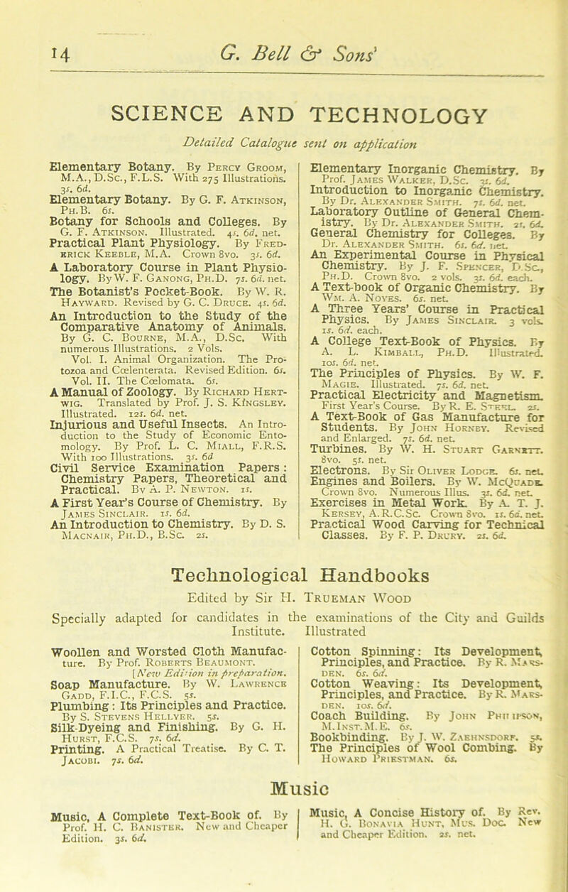 SCIENCE AND TECHNOLOGY Detailed Catalogue Elementary Botany. By Percy Groom, M.A., D.Sc., F.L.S. With 275 Illustrations. 31. 6d. Elementary Botany. By G. F. Atkinson, Ph.B. 6s. Botany for Schools and Colleges. By G. F. Atkinson. Illustrated. 4s. 6d. net. Practical Plant Physiology. By Fred- erick Keeble, M.A. Crown 8vo. 3s. 6d. A Laboratory Course in Plant Physio- logy. By W. F. Ganong, Ph.D. 7s. 6(1. net. The Botanist’s Pocket-Book. By W. R. Hayward. Revised by G. C. Druce. 4s. 6d. An Introduction to the Study of the Comparative Anatomy of Animals. By G. C. Bourne, M.A., D.Sc. With numerous Illustrations. 2 Vols. Vol. I. Animal Organization. The Pro- tozoa and Coelenterata. Revised Edition. 6s. Vol. II. The Coelomata. 6.t. A Manual of Zoology. By Richard Hert- wig. Translated by Prof. J. S. KIngsley. Illustrated. 12s. 6d. net. Injurious and Useful Insects. An Intro- duction to the Study of Economic Ento- mology. By Prof. L. C. Mi all, F.R.S. With 100 Illustrations. 31. 6d Civil Service Examination Papers: Chemistry Papers, Theoretical and Practical. Bv A. P. Newton, ii. A First Year’s Course of Chemistry. By James Sinclair, ii. 6d. An Introduction to Chemistry. By D. S. Macnair, Ph.D., B.Sc. zi. sent on application Elementary Inorganic Chemistry. By Prof. James Walker, D.Sc. 7:. 6d. Introduction to Inorganic Chemistry. By Dr. Alexander Smith. 71. 6d. net. Laboratory Outline of General Chem- istry. By Dr. Alexander Smith. 21. 6<L General Chemistry for Colleges. By Dr. Alexander Smith. 6r. 6d. net. An Experimental Course in Physical Chemistry. By J. F. Spencer, D.Sc., Ph.D. Crown 8vo. 2 vols. 31. 6d. each. A Text-book of Organic Chemistry. By Wm. A. Noyes. 6s. net A Three Years’ Course in Practical Physics. By James Sinclair. 3 vols. 11. 6d. each. A College Text-Book of Physics. F.y A. L. Kimball, Ph.D. Illustrated. 10s. 6d. net. The Principles of Physics. By W. F. Magie. Illustrated. 7r. 6d. net. Practical Electricity and Magnetism. First Year’s Course. By R. E. Steel. 25. A Text-Book of Gas Manufacture for Students. By John Hornby. Revised and Enlarged. 71. 6d. net. Turbines. By W. H. Stuart Garnett. 8vo. 51. net. Electrons. By Sir Oliver Lodge. 6j. neL Engines and Boilers. By W. McQuads. Crown 8vo. Numerous Illus. 31. 6d. neL Exercises in Metal Work. By A. T. J. Kersey, A. R.C.Sc. Crown Svo. ir. 6a. neL Practical Wood Carving for Technical Classes. By F. P. Drury. 21. 6d. Technological Handbooks Edited by Sir H. Trueman Wood Specially adapted for candidates in the examinations of the City and Guilds Institute. Illustrated Woollen and Worsted Cloth Manufac- ture. By Prof. Roberts Beaumont. [ New Edition in preparation. Soap Manufacture. By W. Lawrence Gadd, F.I.C., F.C.S. 51. Plumbing: Its Principles and Practice. By S. Stevens Hellyer. 54. Silk-Dyeing and Finishing. By G. H. Hurst, F.C.S. 7s. 6d. Printing. A Practical Treatise. By C. T. Jacobi. 7s. 6d. Cotton Sninning: Its Development, Principles, and Practice. By R. Mars- den. 6s. 6d. Cotton Weaving: Its Development, Principles, and Practice. By R. Mars- den. mr. 6.7. Coach Building. By John Phii ii-son, M.Inst.M.E. 6s. Bookbinding. ByJ. W. Zaehnsdorf. 5*. Tbe Principles of Wool Combing. By Howard Priestman. 6s. Music MuBic, A Complete Text-Book of. By Prof. H. C. Banister. New and Cheaper Edition. 3s. 6d, Music, A Concise History of. By Rev. H. G. Bonavia Hunt, Mus. Doc. New and Cheaper Edition, as. net.