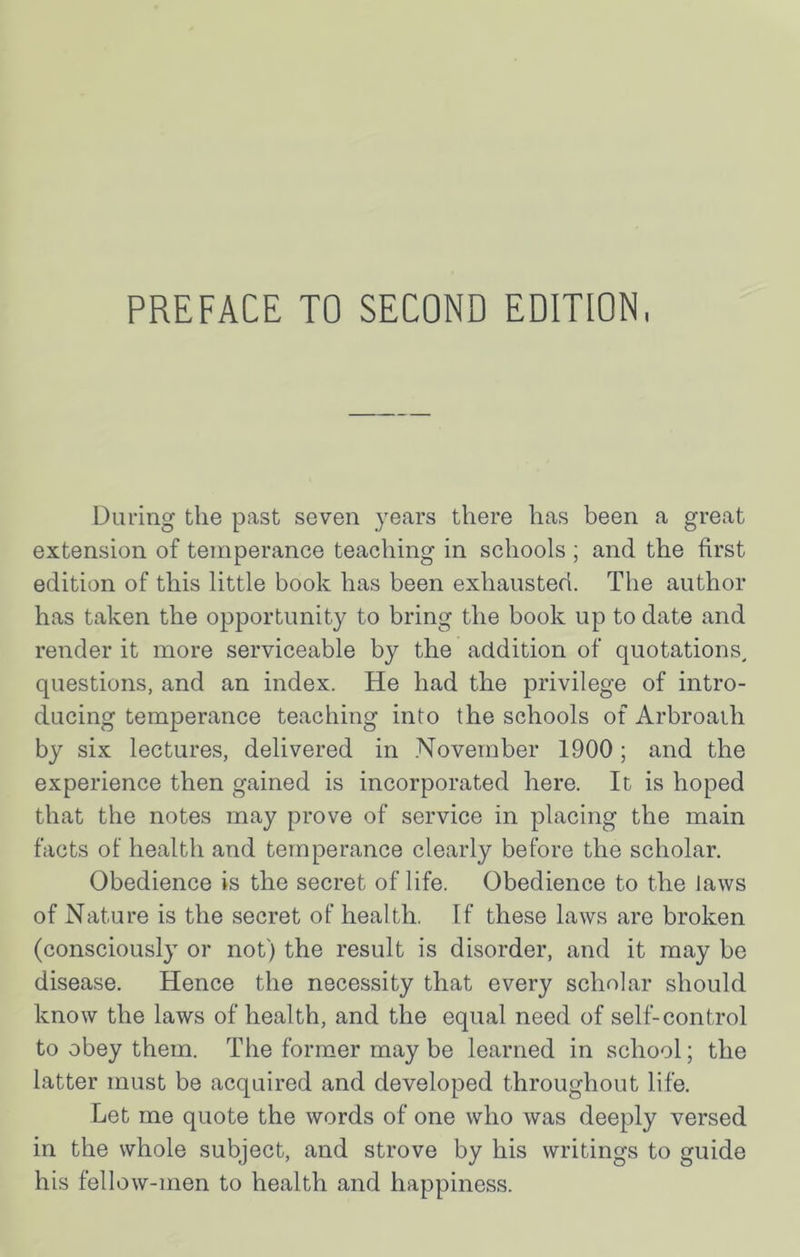 PREFACE TO SECOND EDITION During the past seven years there has been a great extension of temperance teaching in schools ; and the first edition of this little book has been exhausted. The author has taken the opportunity to bring the book up to date and render it more serviceable by the addition of quotations^ questions, and an index. He had the privilege of intro- ducing temperance teaching into the schools of Arbroath by six lectures, delivered in .November 1900; and the experience then gained is incorporated here. It is hoped that the notes may prove of service in placing the main facts of health and temperance clearly before the scholar. Obedience is the secret of life. Obedience to the laws of Nature is the secret of health. If these laws are broken (consciously or not) the result is disorder, and it may be disease. Hence the necessity that every scholar should know the laws of health, and the equal need of self-control to obey them. The former may be learned in school; the latter must be acquired and developed throughout life. Let me quote the words of one who was deeply versed in the whole subject, and strove by his writings to guide his fellow-men to health and happiness.