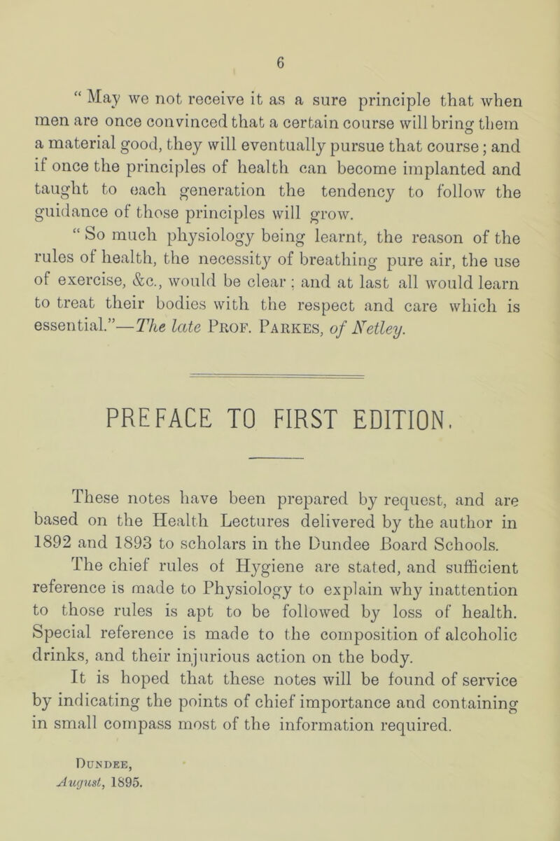 “ May we not receive it as a sure principle that when men are once convinced that a certain course will brin them o a material good, they will eventually pursue that course; and if once the principles of health can become implanted and taught to each generation the tendency to follow the guidance of those principles will grow. “ So much physiology being learnt, the reason of the rules of health, the necessity of breathing pure air, the use of exercise, &c., would be clear ; and at last all would learn to treat their bodies with the respect and care which is essential.”—The late Prof. Parkes, of Netley. PREFACE TO FIRST EDITION. These notes have been prepared by request, and are based on the Health Lectures delivered by the author in 1892 and 1893 to scholars in the Dundee Board Schools. The chief rules of Hygiene are stated, and sufficient reference is made to Physiology to explain why inattention to those rules is apt to be followed by loss of health. Special reference is made to the composition of alcoholic drinks, and their injurious action on the body. It is hoped that these notes will be found of service by indicating the points of chief importance and containing in small compass most of the information required. Dundee, August, 1895.