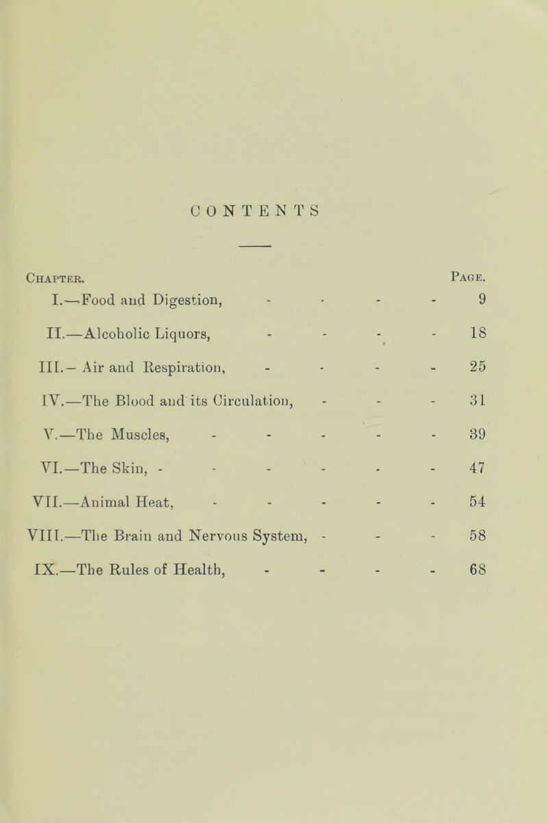 G 0 N T E N 'r S Chapter. I.—^Food and Digestion, - Page. 9 II.—Alcoholic Liquors, t 18 III.— Air and Respiration, - 25 IV.—The Blood and its Circulation, - 31 Y.—The Muscles, - 39 VI.—The Skin, - - - - ■ 47 VII.—Animal Heat, - 54 VIII.—The Brain and Nervous System, - - 58 IX.—The Rules of Health, - 68
