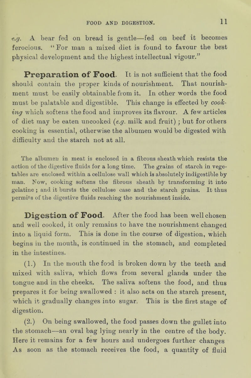 f.g. A bear fed on bread is gentle—fed on beef it becomes fei'ocious. “For man a mixed diet is found to favour the best physical development and the highest intellectual vigour.” Preparation of Food. It is not sufficient that the food should contain tlie proper kinds of nourishment. That nourish- ment must be easily obtainable from it. In other words the food must be palatable and digestible. This change is effected by cook- ing which softens the food and improves its flavour. A few articles of diet may be eaten uncooked (e.g. milk and fruit); but for others cooking is essential, otherwise the albumen would be digested with difficulty and the starch not at all. The albumen in meat is enclosed in a fibrous sheath which resists the action of the digestive fluids for a long time. The grains of starch in vege- tables are enclosed within a cellulose wall which is absolutely indigestible by man. Now, cooking softens the fibrous sheath by transforming it into gelatine ; and it bursts the cellulose case and the starch grains. It thus permits of the digestive fluids reaching the nourishment inside. Digestion of Food. After the food has been well chosen and well cooked, it only remains to have the nourishment changed into a liquid form. This is done in the course of digestion, which begins in the mouth, is continued in the stomach, and completed in the intestines. (1.) In the mouth the food is broken down by the teeth and mixed with saliva, which flows from several glands under the tongue and in the cheeks. The saliva softens the food, and thus prepares it for being swallowed : it also acts on the starch present, which it gradually changes into sugar, This is the first stage of digestion. (2.) On being swallowed, the food passes down the gullet into the stomach—an oval bag lying nearly in the centre of the body. Here it remains for a few hours and undergoes further changes As soon as the stomach receives the food, a quantity of fluid