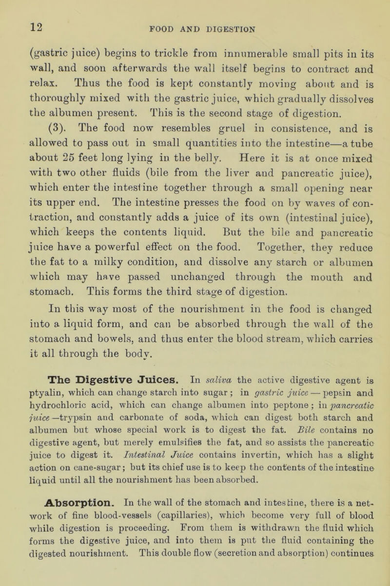 (gastric juice) begins to trickle from innumerable small pits in its wall, and soon afterwards the wall itself begins to contract and relax. Thus the food is kept constantly moving about and is thoroughly mixed with the gastric juice, which gradually dissolves the albumen present. This is the second stage of digestion. (3). The food now resembles gruel in consistence, and is allowed to pass out in small quantities into the intestine—a tube about 25 feet long lying in the belly. Here it is at once mixed with two other fluids (bile from the liver and pancreatic juice), which enter the intestine together through a small opening near its upper end. The intestine presses the food on by waves of con- traction, and constantly adds a juice of its own (intestinal juice), which keeps the contents liquid. But the bile and pancreatic juice have a powerful effect on the food. Together, they reduce the fat to a milky condition, and dissolve any starch or albumen which may have passed unchanged through the mouth and stomach. This forms the third stage of digestion. In this way most of the nourishment in the food is changed into a liquid form, and can be absorbed through the wall of the stomach and bowels, and thus enter the blood stream, which carx’ies it all through the body. The Digestive Juices, In saliva the active digestive agent is ptyalin, which can change starch into sugar; in gastric juice — pepsin and hydrochloric acid, which can change albumen into peptone; in ■pancreatic ruice —trypsin and carbonate of soda, which can digest both starch and albumen but whose special work is to digest the fat. Bile contains no digestive agent, but merely emulsifies the fat, and so assists the pancreatic juice to digest it. Intestinal Juice contains invertin, w’hich has a slight action on cane-sugar; but its chief use is to keep the contents of the intestine liquid until all the nourishment has been absorbed. Absorption. In the wall of the stomach and intestine, there is a net- work of fine blood-vessels (capillaries), which become very full of blood while digestion is proceeding. From them is withdrawn the fluid which forms the digestive juice, and into them is put tlie fluid containing the digested nourishment. This double flow (secretion and absorption) continues