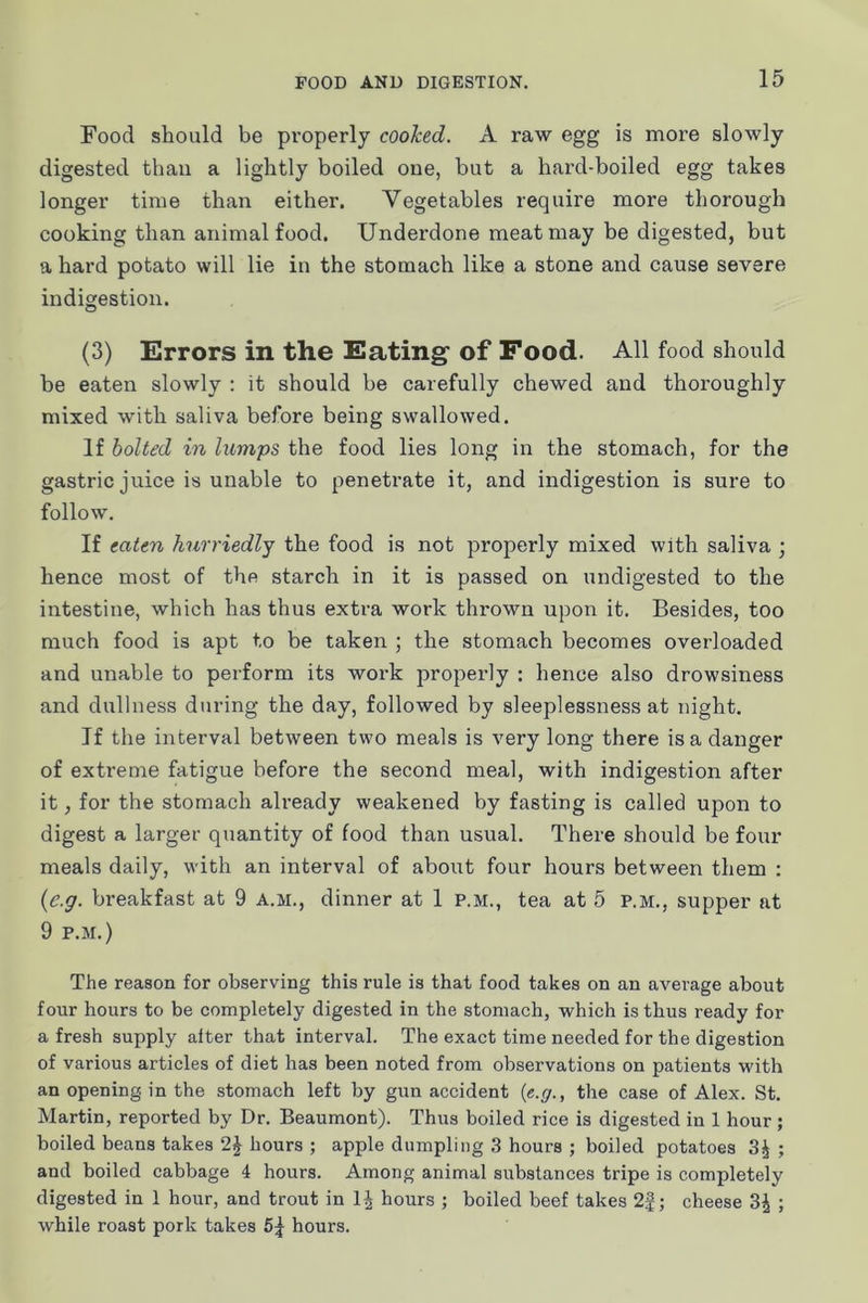 Food should be properly cooked. A raw egg is moi’e slowly digested than a lightly boiled one, but a hard-boiled egg takes longer time than either. Vegetables require more thorough cooking than animal food. Underdone meat may be digested, but a hard potato will lie iu the stomach like a stone and cause severe indigestion. (3) Errors in the Eating of Food. All food should be eaten slowly : it should be carefully chewed and thoroughly mixed with saliva before being swallowed. If bolted in lumps the food lies long in the stomach, for the gastric juice is unable to penetrate it, and indigestion is sure to follow. If eaten hurriedly the food is not properly mixed with saliva 3 hence most of the starch in it is passed on undigested to the intestine, which has thus extra work thrown upon it. Besides, too much food is apt to be taken ; the stomach becomes overloaded and unable to perform its work properly : hence also drowsiness and dullness during the day, followed by sleeplessness at night. If the interval between two meals is very long there is a danger of extreme fatigue before the second meal, with indigestion after it, for the stomach already weakened by fasting is called upon to digest a larger quantity of food than usual. There should be four meals daily, with an interval of about four hours between them : {e.g. bi-eakfast at 9 a.m., dinner at 1 p.m., tea at 5 P.M., supper at 9 P.M.) The reason for observing this rule is that food takes on an average about four hours to be completely digested in the stomach, which is thus ready for a fresh supply alter that interval. The exact time needed for the digestion of various articles of diet has been noted from observations on patients with an opening in the stomach left by gun accident {e.g., the case of Alex. St. Martin, reported by Dr. Beaumont). Thus boiled rice is digested in 1 hour; boiled beans takes 2^ hours ; apple dumpling 3 hours ; boiled potatoes 3^ ; and boiled cabbage 4 hours. Among animal substances tripe is completely digested in 1 hour, and trout in IJ hours ; boiled beef takes 2|; cheese 3J ; while roast pork takes 6^^ hours.