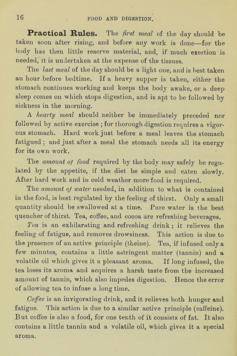 Practical Rules. The first meal of the day should be taken soon aftei' rising, and before any work is done—for the body has then little reserve material, and, if much exertion is needed, it is undertaken at the expense of the tissues. The last meal of the day should be a light one, and is best taken an hour before bedtime. If a heavy supper is taken, either the stomach continues working and keeps the body awake, or a deep sleep comes on which stops digestion, and is apt to be followed by sickness in the morning, A hearty meal should neither be immediately preceded nor followed by active exercise ; for thorough digestion requires a vigor- ous stomach. Hard work just befoi*e a meal leaves the stomach fatigued; and just after a meal the stomach needs all its energy for its own work. The amount of food required by the body may safely be regu- lated by the appetite, if the diet be simple and eaten slowly. After hard work and in cold weather more food is i*equired. The amount oj water needed, in addition to what is contained in the food, is best regulated by the feeling of thirst. Only a small quantity should be swallowed at a time. Pure water is the best quencher of thirst. Tea, coffee, and cocoa are refreshing beverages. Tea is an exhilarating and refreshing drink ; it relieves the feeling of fatigue, and removes drowsiness. This action is due to the presence of an active principle (theine). Tea, if infused only a few minutes, contains a little astringent matter (tannin) and a volatile oil which gives it a pleasant aroma. If long infused, the tea loses its aroma and acquires a harsh taste from the increased amount of tannin, which also impedes digestion. Hence the error of allowing tea to infuse a long time. Coffee is an invigorating drink, and it relieves both hunger and fatigue, ^rhis action is due to a similar active principle (caffeine). But coffee is also a food, for one tenth of it consists of fat. It also contains a little tannin and a volatile oil, which gives it a special aroma.