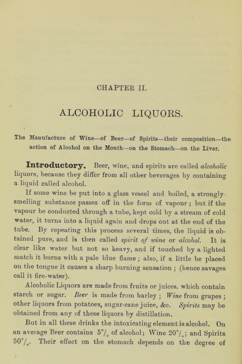 CHAPTER II. ALCOHOLIC LIQUORS. The Manufacture of Wine—of Beer—of Spirits—their composition—the action of Alcohol on the Mouth—on the Stomach—on the Liver. Introductory, Beer, wine, and spirits are called alcoholic liquors, because they differ from all other beverages by containing a liquid called alcohol. If some wine be put into a glass vessel and boiled, a strongly- smelling substance passes oflf in the form of vapour ; but if the vapour be conducted through a tube, kept cold by a stream of cold water, it turns into a liquid again and drops out at the end of the tube. By repeating this process several times, the liquid is ob- tained pure, and is then called spirit of wine or alcohol. It is clear like water but not so heavy, and if touched by a lighted match it burns with a pale blue flame ; also, if a little be placed on the tongue it causes a sharp burning sensation ; (hence savages call it fire-water). Alcoholic Liquors are made from fruits or juices, which contain starch or sugar. Beer is made from barley j Wine from grapes ^ other liquors from potatoes, sugar-cane juice, &c. Spirits may be obtained from any of these liquors by distillation. But in all these drinks the intoxicating element is alcohol. On an average Beer contains b°f of alcohol; Wine 20“/^; and Spirits 507o- Their effect on the stomach depends on the degree of
