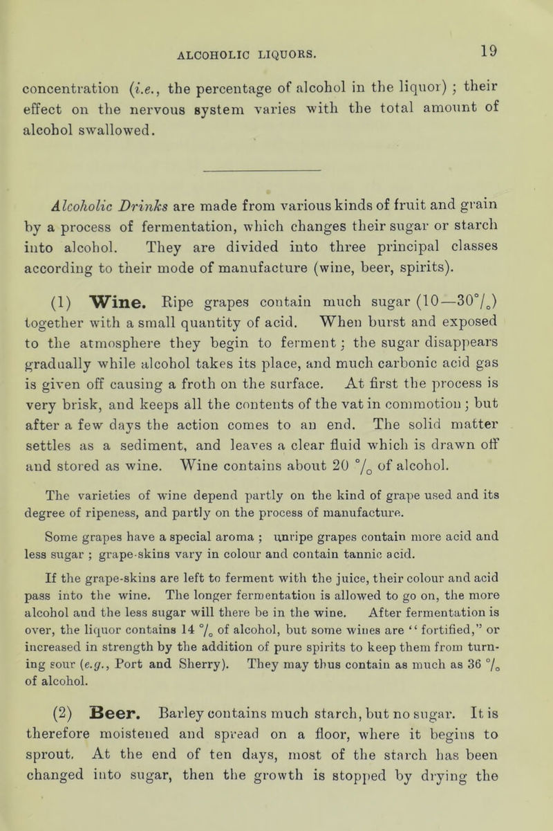 concentration {i.e., the percentage of alcohol in the liquor) ; their effect on the nervous system varies 'with the total amount of alcohol swallowed. Alcoholic Drinks are made from various kinds of fruit and grain by a process of fermentation, which changes their sugar or starch into alcohol. They are divided iuto three principal classes according to their mode of manufacture (wine, beer, spirits). (1) Wine. Ripe grapes contain much sugar (10—30°/^) together wdth a small quantity of acid. When burst and exposed to the atmosphere they begin to ferment; the sugar disappears gradually while alcohol takes its place, and much carbonic acid gas is given off causing a froth on the surface. At first the process is very brisk, and keeps all the contents of the vat in commotion ) but after a few davs the action comes to an end. The solid matter settles as a sediment, and leaves a clear fluid w'hich is drawn otf and stored as wine. Wine contains about 20 °/q of alcohol. The varieties of wine depend partly on the kind of grape used and its degree of ripeness, and partly on the process of manufacture. Some grapes have a special aroma ; unripe grapes contain more acid and less sugar ; grape-skins vary in colour and contain tannic acid. If the grape-skins are left to ferment with the juice, their colour and acid pass into the wine. The longer fermentation is allowed to go on, the more alcohol and the less sugar will there be in the wine. After fermentation is over, the licpror contains 14 % of alcohol, but some wines are “ fortified,” or increased in strength by the addition of pure spirits to keep them from turn- ing sour (e.g.. Port and Sherry). They may thus contain as much as 36 °/o of alcohol. (2) Beer. Barley contains much starch, but no sugar. It is therefore moistened and spread on a floor, where it begins to sprout. At the end of ten days, most of the starch has been changed iuto sugar, then the growth is stopped by diying the