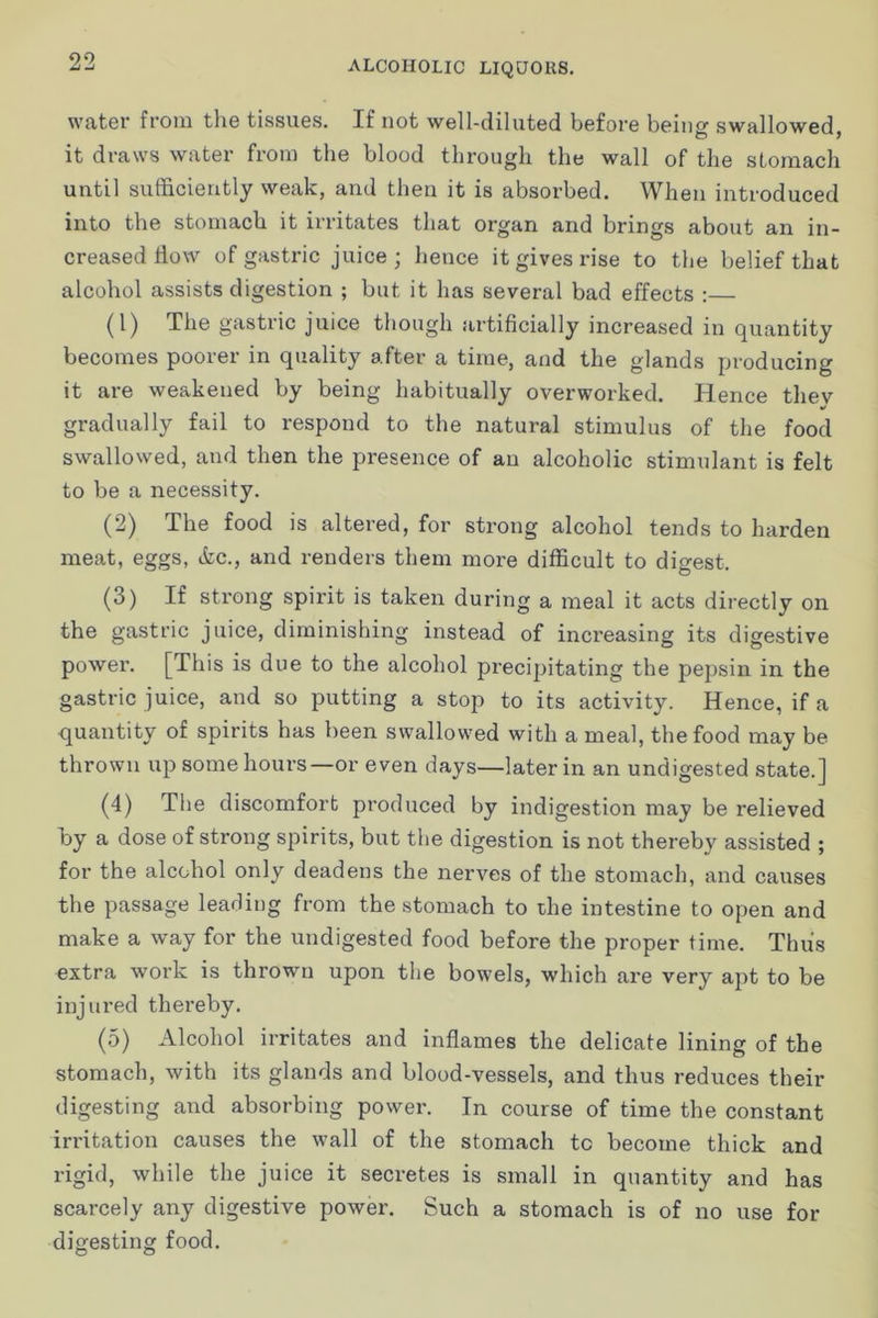 water from the tissues. If not well-diluted before being swallowed, it draws water from the blood through the wall of the stomach until sufficiently weak, and then it is absorbed. When introduced into the stomach it irritates that organ and brings about an in- creased flow of gastric juice; hence it gives rise to the belief that alcohol assists digestion ; but it has several bad effects : (1) The gastric juice though artificially increased in quantity becomes poorer in quality after a time, and the glands producing it are weakened by being habitually overworked. Hence tliev gradually fail to respond to the natural stimulus of the food swallowed, and then the presence of an alcoholic stimulant is felt to be a necessity. (2) The food is altered, for sti’ong alcohol tends to harden meat, eggs, &c., and renders them more difficult to digest. (3) If strong spirit is taken during a meal it acts directly on the gastric juice, diminishing instead of increasing its digestive power. [This is due to the alcohol precipitating the pepsin in the gastric juice, and so putting a stop to its activity. Hence, if a quantity of spirits has been swallowed with a meal, the food may be thrown up some hours—or even days—later in an undigested state.] (4) The discomfort produced by indigestion may be relieved by a dose of strong spirits, but the digestion is not thereby assisted ; for the alcohol only deadens the nerves of the stomach, and causes the passage leading from the stomach to die intestine to open and make a way for the undigested food before the proper time. Thus extra work is thrown upon the bowels, which are very apt to be injured thereby. (5) Alcohol irritates and inflames the delicate lining of the stomach, with its glands and blood-vessels, and thus reduces their digesting and absorbing power. In course of time the constant irritation causes the wall of the stomach to become thick and rigid, while the juice it secretes is small in quantity and has scarcely any digestive power. Such a stomach is of no use for digesting food.