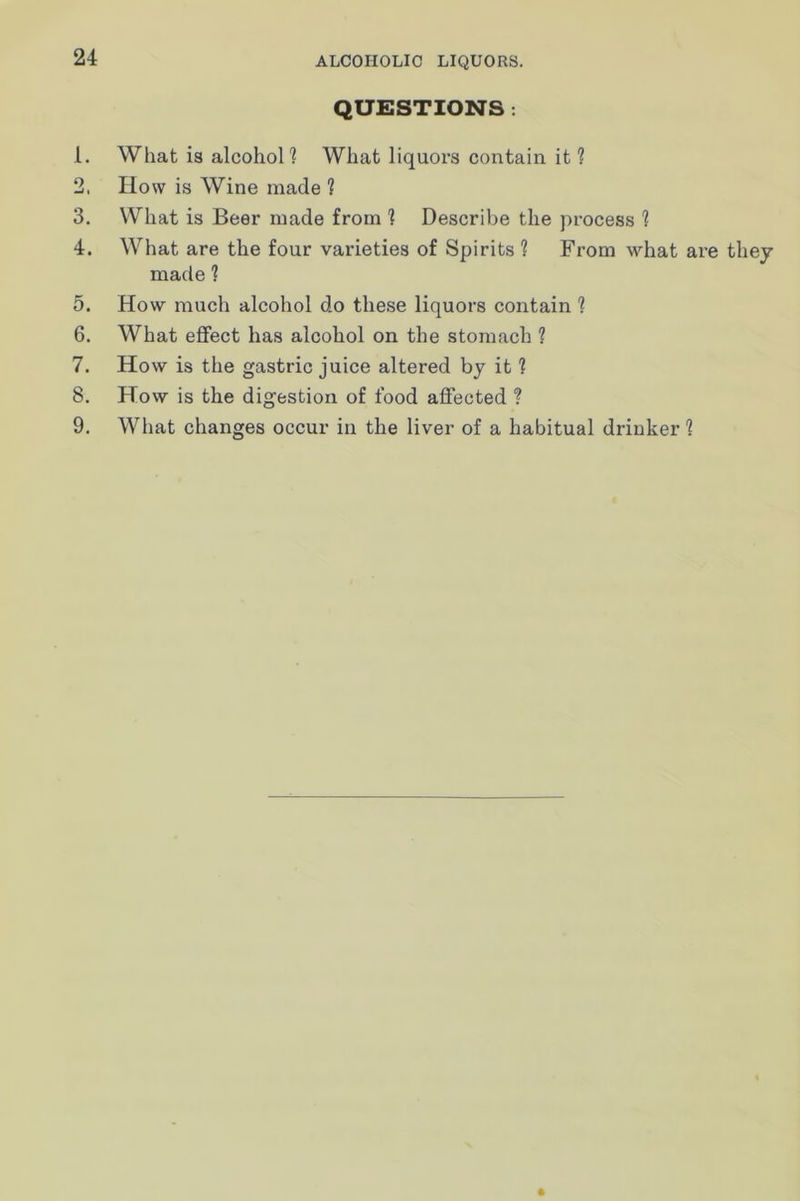 QUESTIONS ; 1. What is alcoholl What liquors contain it ? 2. How is Wine made ? 3. What is Beer made from ] Describe the process 1 4. What are the four varieties of Spirits ? From what are thej made 1 5. How much alcohol do these liquors contain ? 6. What effect has alcohol on the stomach ? 7. How is the gastric juice altered by it ? 8. How is the digestion of food affected ? 9. What changes occur in the liver of a habitual drinker 1