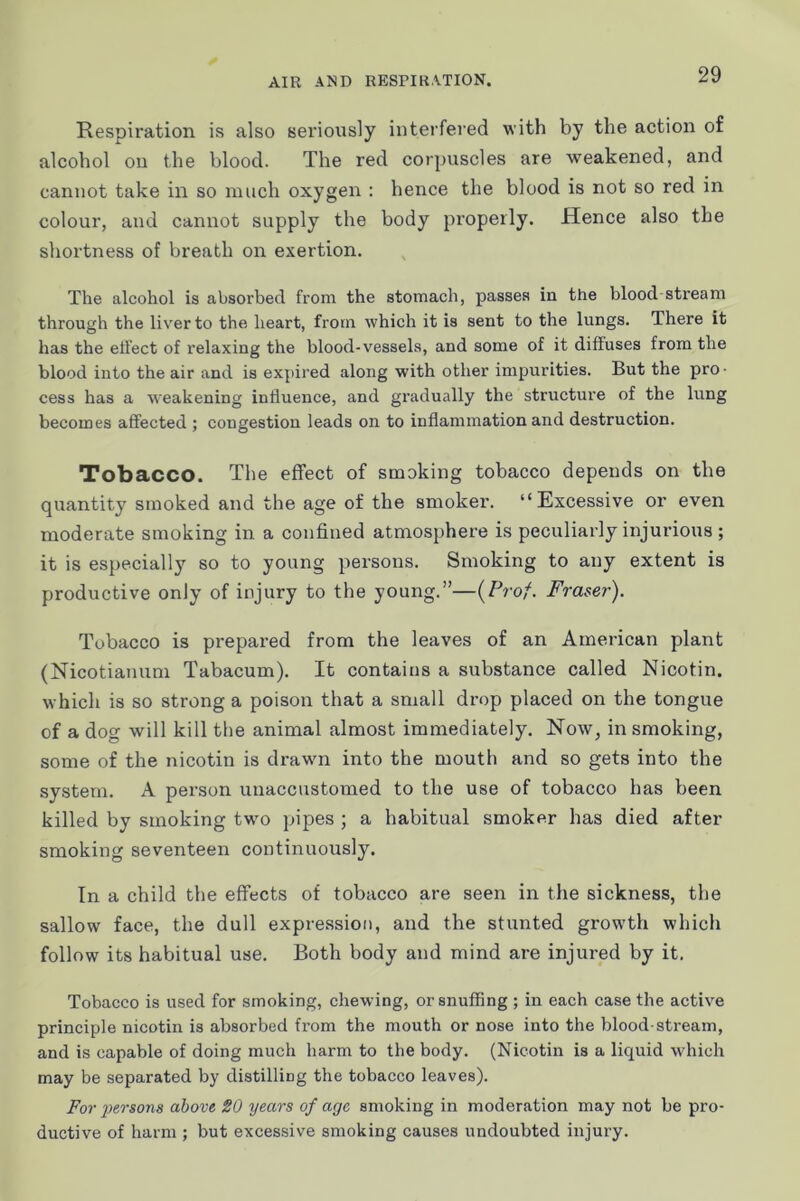 Respiration is also seriously interfered with by the action of alcohol on the blood. The red corpuscles are weakened, and cannot take in so much oxygen : hence the blood is not so red in colour, and cannot supply the body properly. Hence also the shortness of breath on exertion. The alcohol is absorbed from the stomach, passes in the blood stream through the liver to the heart, from which it is sent to the lungs. There it has the eti'ect of relaxing the blood-vessels, and some of it diffuses from the blood into the air and is expired along with other impurities. But the pro • cess has a weakening influence, and gradually the structure of the lung becomes affected ; congestion leads on to inflammation and destruction. Tobacco. The effect of smoking tobacco depends on the quantity smoked and the age of the smoker. “Excessive or even moderate smoking in a confined atmosphere is peculiarly injurious ; it is especially so to young persons. Smoking to any extent is productive only of injury to the young.”—{Prof. Fraser). Tobacco is prepared from the leaves of an American plant (Nicotianum Tabacum). It contains a substance called Nicotin. which is so strong a poison that a small drop placed on the tongue of a dog will kill the animal almost immediately. Now, in smoking, some of the nicotin is drawn into the mouth and so gets into the system. A pei’son unaccustomed to the use of tobacco has been killed by smoking twm pipes ; a habitual smoker has died after smoking seventeen continuously. In a child the effects of tobacco are seen in the sickness, the sallow face, the dull expression, and the stunted growth which follow its habitual use. Both body and mind are injured by it. Tobacco is used for smoking, chewing, or snuffing ; in each case the active principle nicotin is absorbed from the mouth or nose into the blood-stream, and is capable of doing much harm to the body. (Nicotin is a liquid which may be separated by distilling the tobacco leaves). For 2>ersons above 20 years of age smoking in moderation may not be pro- ductive of harm ; but excessive smoking causes undoubted injury.