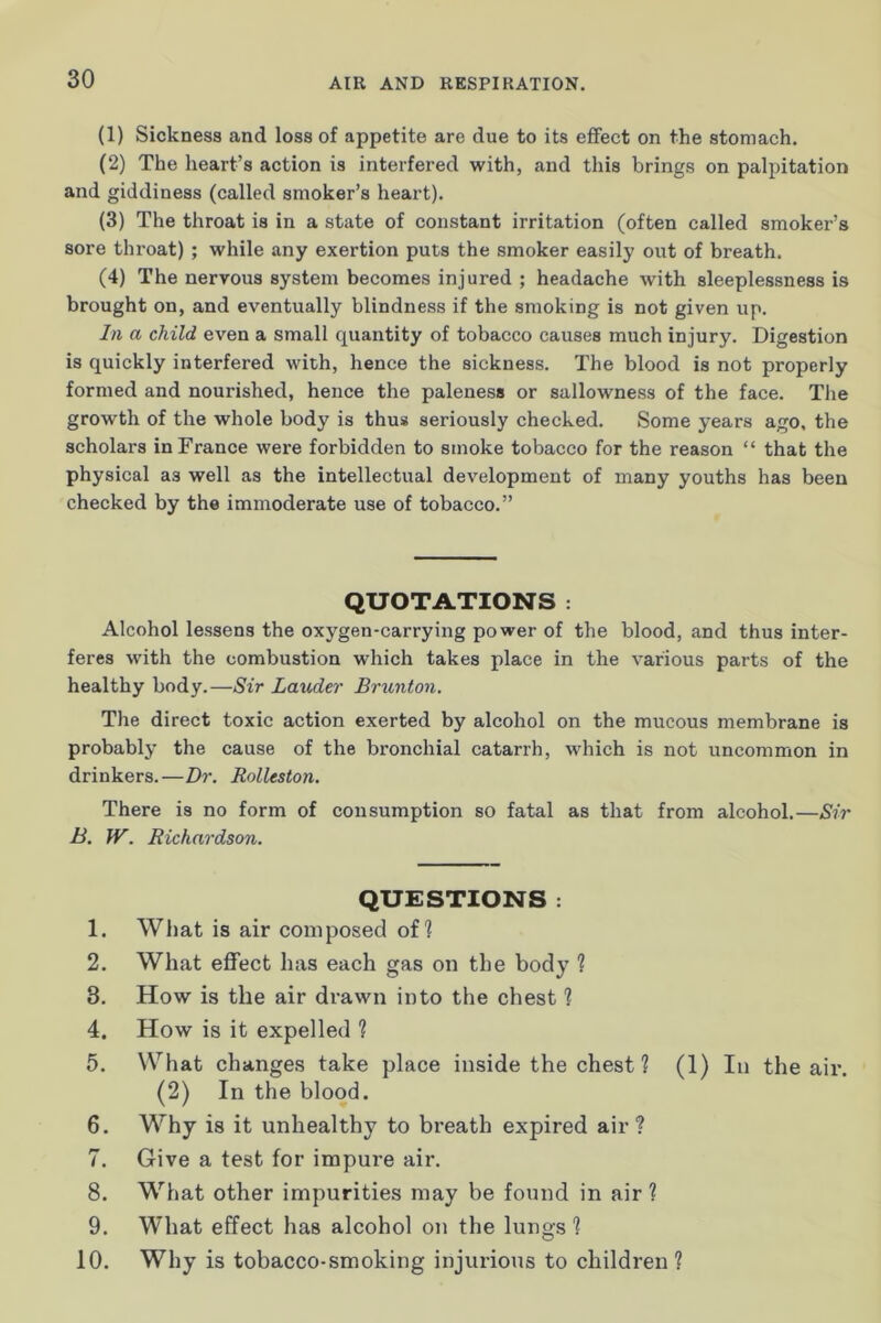 (1) Sickness and loss of appetite are due to its effect on the stomach. (2) The heart’s action is interfered with, and this brings on palpitation and giddiness (called smoker’s heart). (3) The throat is in a state of constant irritation (often called smoker’s sore throat) ; while any exertion puts the smoker easily out of breath. (4) The nervous system becomes injured ; headache with sleeplessness is brought on, and eventually blindness if the smoking is not given up. In a child even a small quantity of tobacco causes much injury. Digestion is quickly interfered with, hence the sickness. The blood is not properly formed and nourished, hence the paleness or sallowness of the face. The growth of the whole body is thus seriously checked. Some years ago, the scholars in France were forbidden to smoke tobacco for the reason “ that the physical as well as the intellectual development of many youths has been checked by the immoderate use of tobacco.” QUOTATIONS : Alcohol lessens the oxygen-carrying power of the blood, and thus inter- feres with the combustion which takes place in the various parts of the healthy body.—Sir Lauder Brunton. The direct toxic action exerted by alcohol on the mucous membrane is probably the cause of the bronchial catarrh, which is not uncommon in drinkers.—Dr. Rolleston. There is no form of consumption so fatal as that from alcohol.—Sir B. W. Richardson. QUESTIONS : 1. What is air composed of? 2. What effect has each gas on the body ? 3. How is the air drawn into the chest ? 4. How is it expelled ? 5. What changes take place inside the chest ? (1) In the air. (2) In the blood. 6. Why is it unhealthy to breath expired air? 7. Give a test for impure air. 8. What other impurities may be found in air ? 9. What effect has alcohol on the lungs ? 10. Why is tobacco-smoking injurious to children ?