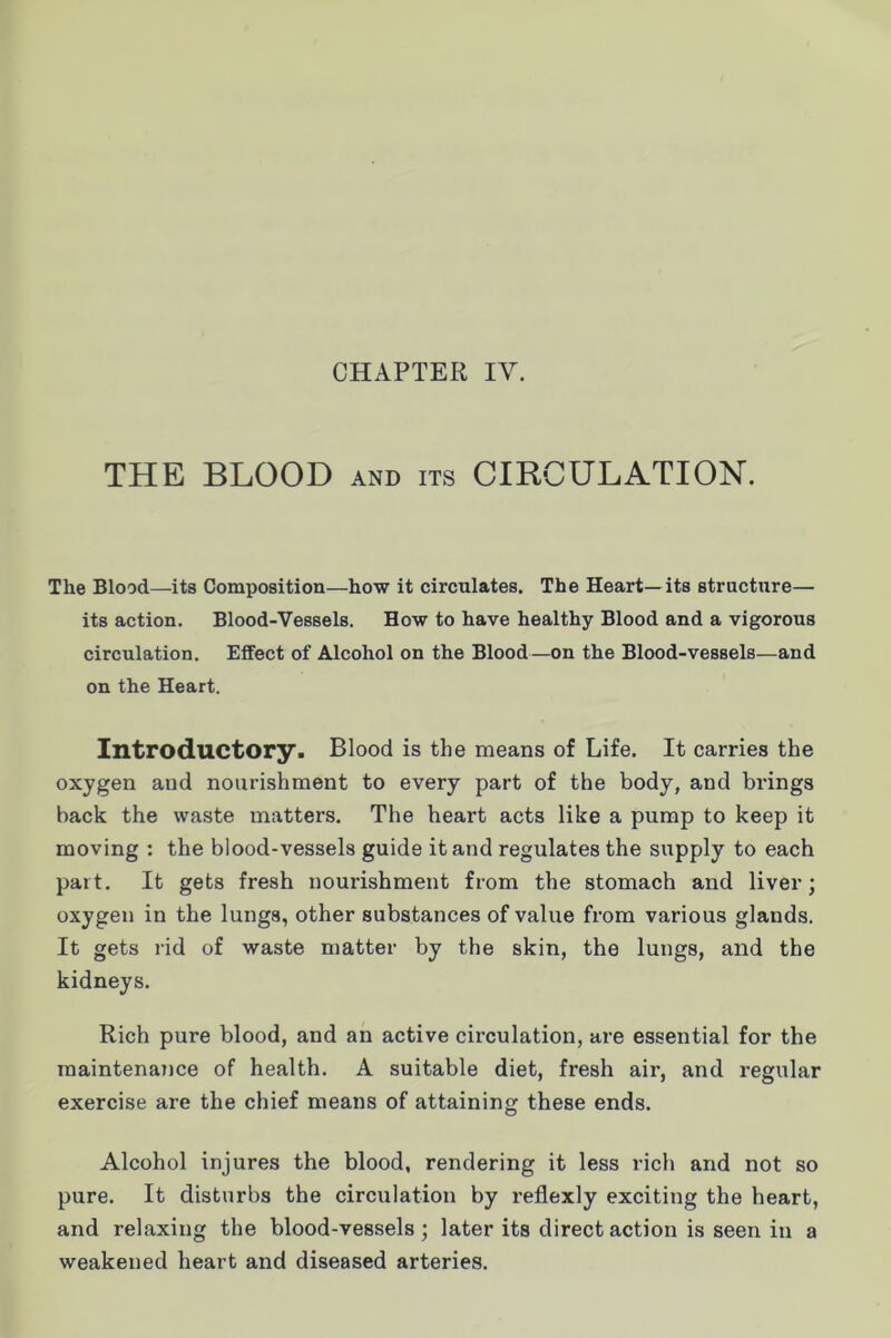 THE BLOOD and its CIRCULATION. The Blood—its Composition—how it circulates. The Heart—its structure— its action. Blood-Vessels. How to have healthy Blood and a vigorous circulation. Effect of Alcohol on the Blood—on the Blood-vessels—and on the Heart. Introductory. Blood is the means of Life. It carries the oxygen and nourishment to every part of the body, and brings back the waste matters. The heart acts like a pump to keep it moving : the blood-vessels guide it and regulates the supply to each part. It gets fresh nourishment from the stomach and liver; oxygen in the lungs, other substances of value from various glands. It gets rid of waste matter by the skin, the lungs, and the kidneys. Rich pure blood, and an active circulation, are essential for the maintenance of health. A suitable diet, fresh air, and regular exercise are the chief means of attaining these ends. Alcohol injures the blood, rendering it less rich and not so pure. It disturbs the circulation by reflexly exciting the heart, and relaxing the blood-vessels; later its direct action is seen in a weakened heart and diseased arteries.