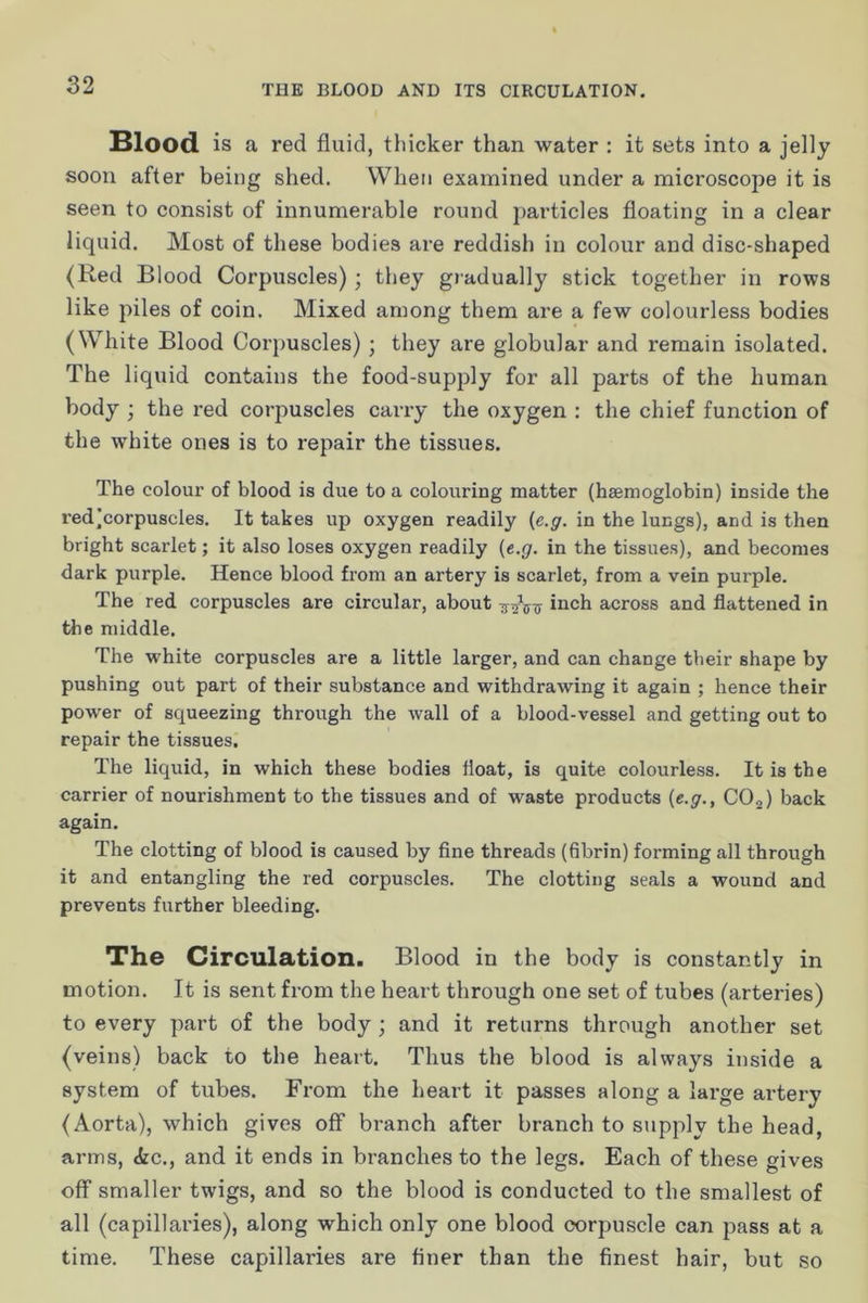 Blood is a red fluid, thicker than water : it sets into a jelly soon after being shed. When examined under a microscope it is seen to consist of innumerable round j)articles floating in a clear liquid. Most of these bodies are reddish in colour and disc-shaped (Red Blood Corpuscles); they gradually stick together in rows like piles of coin. Mixed among them are a few colourless bodies (White Blood Corpuscles) ; they are globular and remain isolated. The liquid contains the food-supply for all parts of the human body ; the red corpuscles carry the oxygen : the chief function of the white ones is to repair the tissues. The colour of blood is due to a colouring matter (haemoglobin) inside the red]corpuscles. It takes up oxygen readily {e.g. in the lungs), and is then bright scarlet; it also loses oxygen readily {e.g. in the tissues), and becomes dark purple. Hence blood from an artery is scarlet, from a vein purple. The red corpuscles are circular, about i^ch across and flattened in the middle. The white corpuscles are a little larger, and can change their shape by pushing out part of their substance and withdrawing it again ; hence their power of squeezing through the wall of a blood-vessel and getting out to repair the tissues. The liquid, in which these bodies float, is quite colourless. It is the carrier of nourishment to the tissues and of waste products {e.g., COj) back again. The clotting of blood is caused by fine threads (fibrin) forming all through it and entangling the red corpuscles. The clotting seals a wound and prevents further bleeding. The Circulation. Blood in the body is constantly in motion. It is sent from the heart through one set of tubes (arteries) to every part of the body; and it returns through another set (veins) back to the heart. Thus the blood is always inside a system of tubes. From the heart it passes along a lai-ge artery (Aorta), which gives off branch after branch to supply the head, arms, <fec., and it ends in branches to the legs. Each of these gives off smaller twigs, and so the blood is conducted to the smallest of all (capillaries), along which only one blood corpuscle can pass at a time. These capillaries are finer than the finest hair, but so