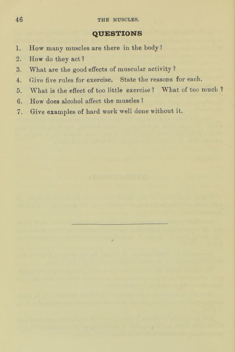 QUESTIONS 1. How many muscles are there in the body? 2. How do they act ? 3. What are the good effects of muscular activity ? 4. Give five rules for exercise. State the reasons for each. 5. What is the effect of too little exercise 1 What of too much 1 6. How does alcohol affect the muscles 1 7. Give examples of hard work well done without it.