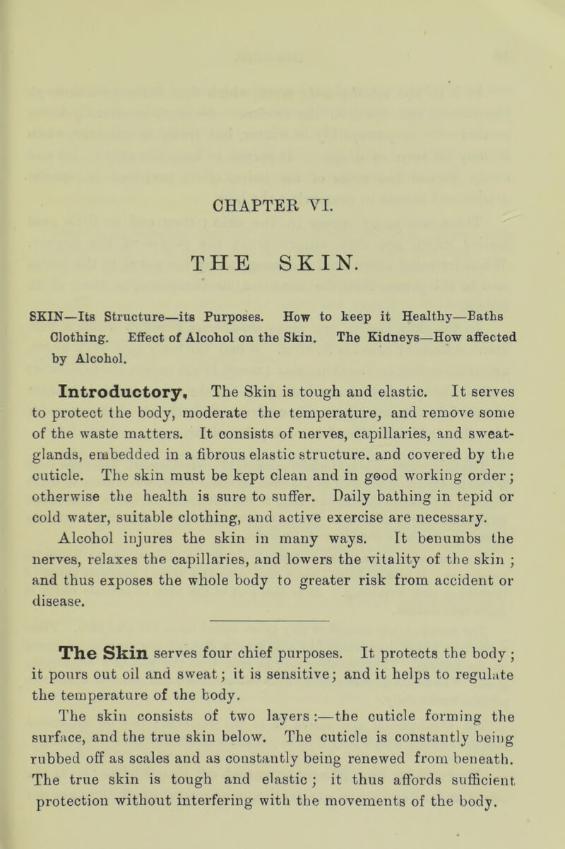 THE SKIN. SKIN—Its Structure—its Purposes. How to keep it Healthy—Baths Clothing. Effect of Alcohol on the Skin. The Kidneys—How affected by Alcohol. Introductory, The Skin is tough and elastic. It serves to protect the body, moderate the temperature, and remove some of the waste matters. It consists of nerves, capillaries, and sw'eat- glands, enabedded in a fibrous elastic structure, and covered by the cuticle. The skin must be kept clean and in good working order; otherwise the health is sure to suffer. Daily bathing in tepid or cold water, suitable clothing, and active exercise are necessary. Alcohol injures the skin in many ways. It benumbs the nerves, relaxes the capillaries, and lowers the vitality of the skin ; and thus exposes the whole body to greater risk from accident or disease. The Skin serves four chief purposes. It protects the body ; it pours out oil and sweat; it is sensitive; and it helps to regulate the temperature of the body. The skin consists of two layers :—the cuticle forming the surface, and the true skin below. The cuticle is constantly being rubbed off as scales and as constantly being renewed from beneath. The true skin is tough and elastic; it thus affords sufficient protection without interfering with the movements of the body.