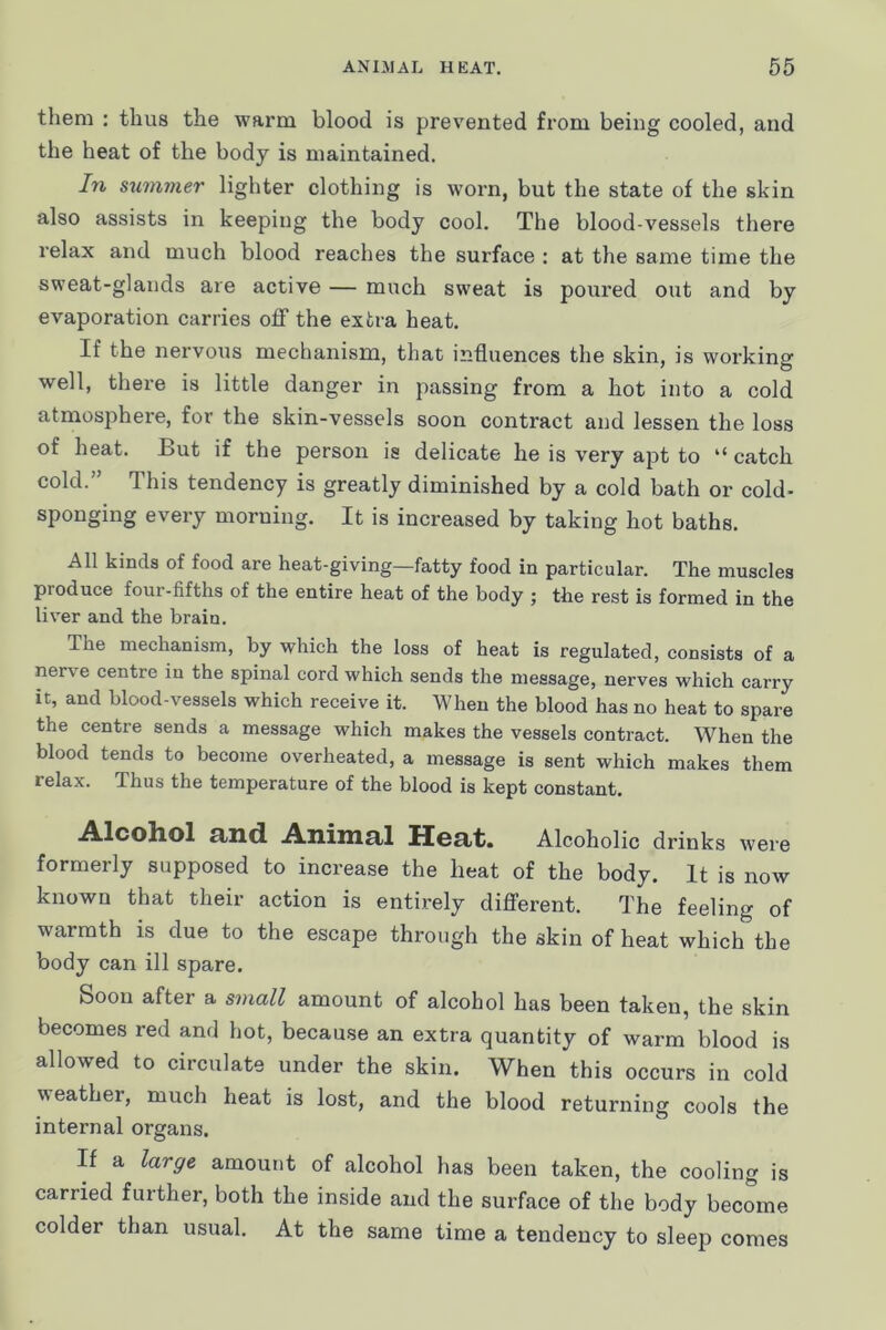 them : thus the warm blood is prevented from being cooled, and the heat of the body is maintained. In summer lighter clothing is worn, but the state of the skin also assists in keeping the body cool. The blood-vessels there relax and much blood reaches the surface : at the same time the sweat-glands are active — much sweat is poured out and by evaporation carries off the extra heat. If the nervous mechanism, that influences the skin, is working well, there is little danger in passing from a hot into a cold atmosphere, for the skin-vessels soon contract and lessen the loss of heat. But if the person is delicate he is very apt to “ catch cold.” This tendency is greatly diminished by a cold bath or cold- sponging every morning. It is increased by taking hot baths. All kinds of food are heat-giving—fatty food in particular. The muscles produce four-fifths of the entire heat of the body ; the rest is formed in the liv’er and the brain. The mechanism, by which the loss of heat is regulated, consists of a nerve centre in the spinal cord which sends the message, nerves which carry it, and blood-vessels which receive it. When the blood has no heat to spare the centre sends a message which makes the vessels contract. When the blood tends to become overheated, a message is sent which makes them relax. Thus the temperature of the blood is kept constant. .A.lcohol 9jHc1 .A.nilll9jl HBctt. Alcoholic drinks were formerly supposed to increase the heat of the body. It is now known that their action is entirely different. The feeling of warmth is due to the escape through the skin of heat which the body can ill spare. Soon after a small amount of alcohol has been taken, the skin becomes red and hot, because an extra quantity of warm blood is allowed to circulate under the skin. When this occurs in cold weather, much heat is lost, and the blood returning cools the internal organs. If a large amount of alcohol has been taken, the cooling is carried further, both the inside and the surface of the body become colder than usual. At the same time a tendency to sleep comes