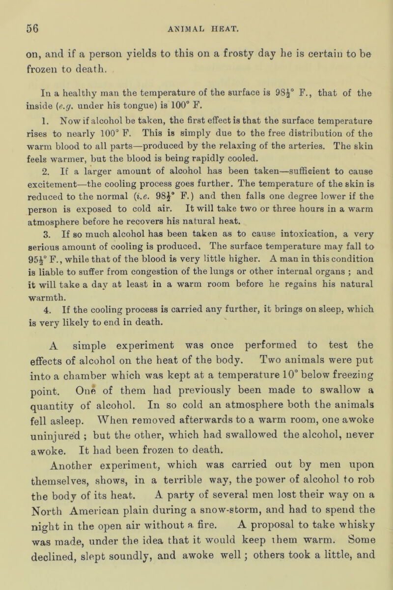 on, and if a person yields to this on a frosty day he is certain to be frozen to death. In a healtliy man the temperature of the surface is 98^° F., that of the inside (e.g. under his tongue) is 100“ F. 1. Now if alcohol be taken, the first effect is that the surface temperature rises to nearly 100“ F. This is simply due to the free distribution of the warm blood to all parts—produced by the relaxing of the arteries. The skin feels warmer, but the blood is being rapidly cooled. 2. If a larger amount of alcohol has been taken—sufficient to cause excitement—the cooling process goes further. The temperature of the skin is reduced to the normal {i.e. 98J“ F.) and then falls one degree lower if the person is exposed to cold air. It will take two or three hours in a warm atmosphere before he recovers his natural heat. 3. If so much alcohol has been taken as to cause intoxication, a very serious amount of cooling is produced. The surface temperature may fall to 95^“ F., while that of the blood is very little higher. A man in this condition is liable to suffer from congestion of the lungs or other internal organs ; and it will take a day at least in a warm room before he regains his natural warmth. 4. If the cooling process is carried any further, it brings on sleep, which is very likely to end in death. A simple experiment was once performed to test the efifects of alcohol on the heat of the body. Two animals were put into a chamber which was kept at a temperature 10° below freezing point. One of them had previously been made to swallow a quantity of alcohol. In so cold an atmosphere both the animals fell asleep. When removed afterwards to a warm room, one awoke uninjured ; but the other, which had swallowed the alcohol, never awoke. It had been frozen to death. Another experiment, which was carried out by men upon themselves, shows, in a terrible way, the power of alcohol to rob the body of its heat. A party of several men lost their way on a North American plain during a snow-storm, and had to spend the night in the open air without a fire. A proposal to take whisky was made, under the idea that it would keep them warm. Some declined, slept soundly, and awoke well; others took a little, and