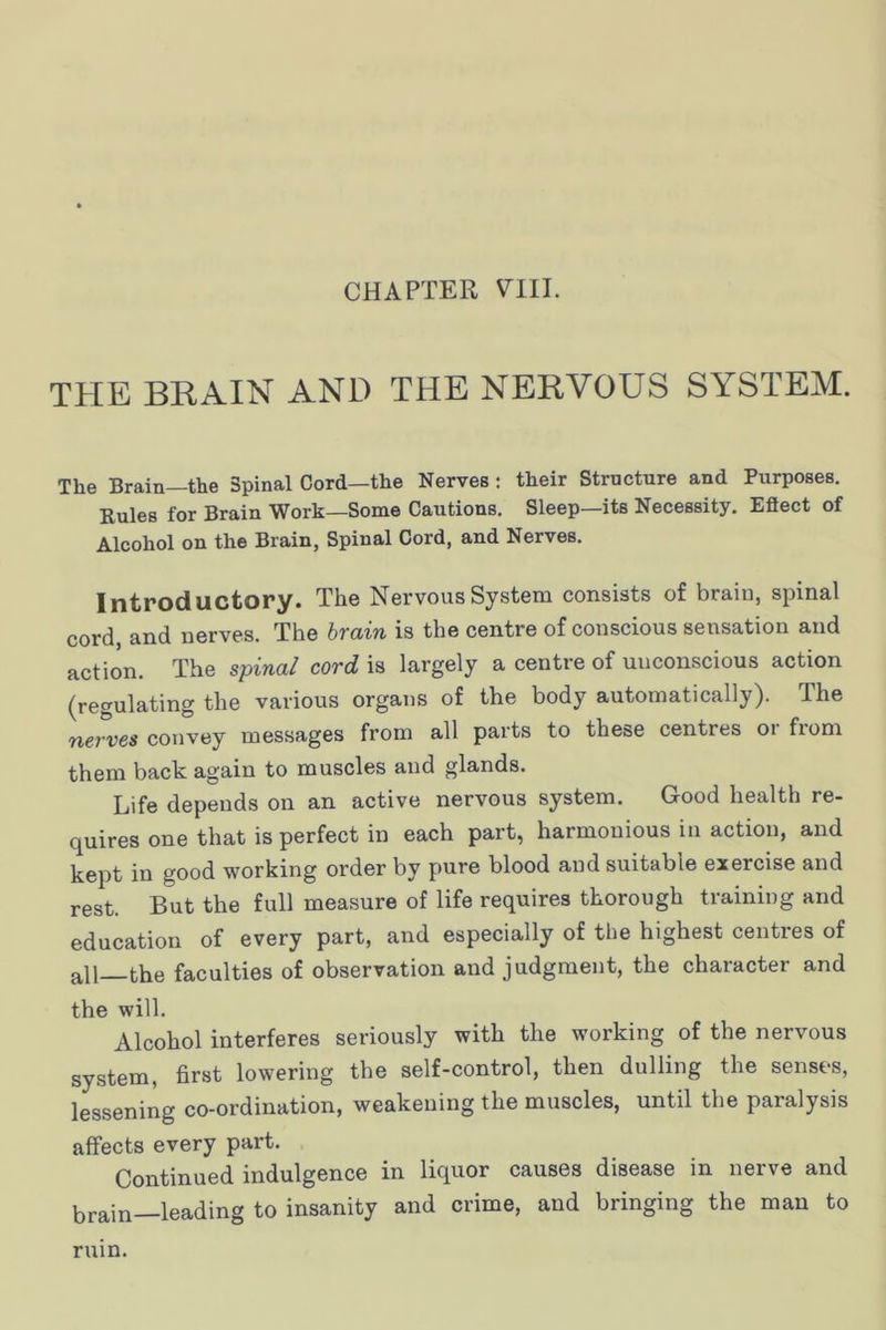 CHAPTER THE BRAIN AND THE NERVOUS SYSTEM. The Brain—the Spinal Cord—the Nerves : their Structure and Purposes. Rules for Brain Work—Some Cautions. Sleep—its Necessity. Effect of Alcohol on the Brain, Spinal Cord, and Nerves. Introductory. The Nervous System consists of brain, spinal cord, and nerves. The brain is the centre of conscious sensation and action. The spinal cord is largely a centre of unconscious action (regulating the various organs of the body automatically). The nerves convey messages from all parts to these centres or from them back again to muscles and glands. Life depends on an active nervous system. Good health re- quires one that is perfect in each part, harmonious in action, and kept in good working order by pure blood and suitable exercise and rest. But the full measure of life requires thorough training and education of every part, and especially of the highest centres of all the faculties of observation and judgment, the character and the will. Alcohol interferes seriously with the working of the nervous system, first lowering the self-control, then dulling the senses, lessening co-ordination, weakening the muscles, until the paralysis affects every part. Continued indulgence in liquor causes disease in nerve and brain—leading to insanity and crime, and bringing the man to ruin.