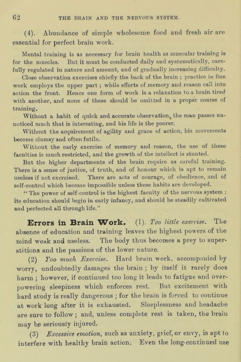 (4). Abundance of simple wholesome food and fresh air are essential for perfect brain work. Mental training is as necessary for brain health as muscular training is for the muscles. But it must be conducted daily and systematically, care- fully regulated in nature and amount, and of gradually increasing difficulty. Close observation exercises chiefly the back of the brain ; jiractice in fine work employs the upper part; while efforts of memory and reason call into action the front. Hence one form of work is a relaxation to a brain tired with another, and none of these should be omitted in a proper course of training. Without a habit of quick and accurate observation^ the man passes un- noticed much that is interesting, and his life is the poorer. Without the acquirement of agility and grace of action, his movements become clumsy and often futile. Without the early exercise of memory and reason, the use of these faculties is much restricted, and the growth of the intellect is stunted. But the higher departments of the brain require as careful training. There is a sense of justice, of truth, and of honour which is apt to remain useless if not exercised. There are acts of courage, of obedience, and of self-control which become impossible unless these habits are developed. “ The power of self-control is the highest faculty of the nervous system ; its education should begin in early infancy, and should be steadily cultivated and perfected all through life.” Errors in Brain Work. (1). Too little exercise. The absence of education and training leaves the highest powers of the mind weak and useless. The body thus becomes a prey to super- stitions and the passions of the lower nature. (2) Too much Exercise. Hard brain work, accompanied by worry, undoubtedly damages the brain ; by itself it rarely does harm ; however, if continued too long it leads to fatigue and over- powering sleepiness which enforces rest. But excitement with hard study is really dangerous ; for the brain is forced to continue at work long after it is exhausted. Sleeplessness and headache are sure to follow; and, unless complete rest is taken, the brain may be seriously injured. (3) Excessive emotion, such as anxiety, grief, or envy, is apt to interfere with healthy brain action. Even the long-continued use