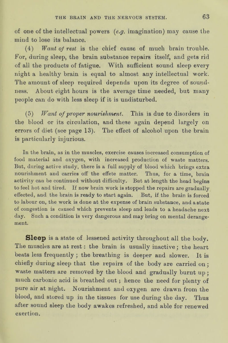 of one of the intellectual povvers {e.g. imagination) may cause the mind to lose its balance. (4) Want of rest is the chief cause of much brain trouble. Foi’, during sleep, the brain substance repairs itself, and gets rid of all the products of fatigue. With sufficient sound sleep every night a healthy brain is equal to almost any intellectual work. The amount of sleep required depends upon its degree of sound- ness. About eight hours is the average time needed, but many people can do with less sleep if it is undisturbed. (5) Want of proper nourishment. This is due to disorders in the blood or its circulation, and these again depend largely on errors of diet (see page 13). The effect of alcohol upon the brain is particularly injurious. In the brain, as in the muscles, exercise causes increased consumption of food material and oxygen, with increased production of waste matters. But, during active study, there is a full supply of blood which brings extra nourishment and carries off the effete matter. Thus, for a time, brain activity cau be continued without difficulty. But at length the head begins to feel hot and tired. If now brain work is stopped the repairs are gradually effected, and the brain is ready to start again. But, if the brain is forced to labour on, the work is done at the expense of brain substance, and a state of congestion is caused which prevents sleep and leads to a headache next day. Such a condition is very dangerous and may bring on mental derange- ment. Sleep is a state of lessened activity throughout all the body. The muscles are at rest: the brain is usually inactive; the heart beats less frequently ; the breathing is deeper and slower. It is chiefly during sleep that the repairs of the body are carried on; w-aste matters are removed by the blood and gradually burnt up; much carbonic acid is breathed out ; hence the need for plenty of pure air at night. Nourishment and oxygen are drawn from the blood, and stored up in the tissues for use during the day. Thus after sound sleep the body awakes refreshed, and able for renewed exertion.