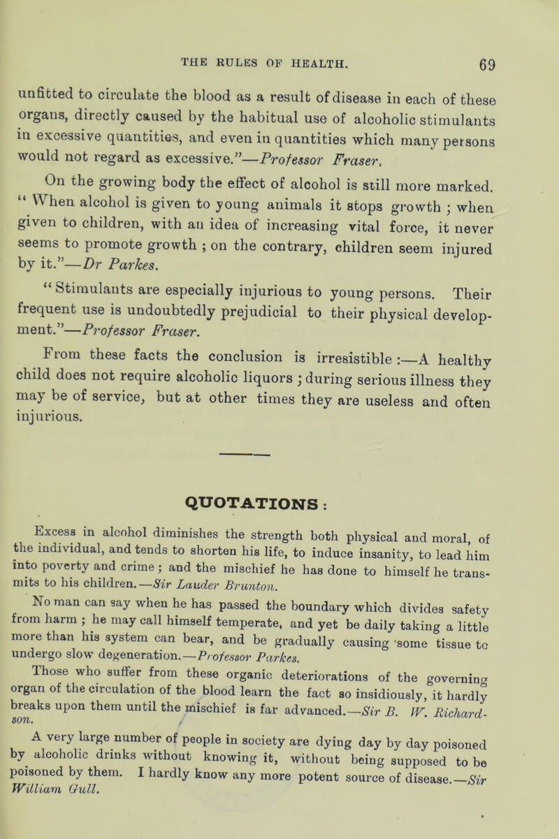 unfitted to circulate the blood as a result of disease in each of these organs, directly caused by the habitual use of alcoholic stimulants in excessive quantities, and even in quantities which many persons would not regard as excessive.”—Professor Fraser, On the growing body the effect of alcohol is still more marked. “ When alcohol is given to young animals it stops growth ; when given to children, with an idea of increasing vital force, it never seems to promote growth ; on the contrary, children seem injured by it.”—Dr Parkes. “Stimulants are especially injurious to young persons. Their frequent use is undoubtedly prejudicial to their physical develop- ment.”—Professor Fraser. From these facts the conclusion is irresistible :—A healthy child does not require alcoholic liquors ; during serious illness they maj be of service, but at other times they are useless and often injurious. QUOTATIONS : Excess in alcohol diminishes the strength both physical and moral, of the individual, and tends to shorten his life, to induce insanity, to lead him into poverty and crime ; and the mischief he has done to himself he trans- mits to his children.—Sir Lauder Brunton. No man can say when he has passed the boundary which divides safety from harm ; he may call himself temperate, and yet be daily taking a little more than his system can bear, and be gradually causing -some tissue to undergo slow degeneration.—P/o/e.wor Parkes. Those who suffer from these organic deteriorations of the governina organ of the circulation of the blood learn the fact so insidiously, it hardly breaks upon them until the mischief is far advanced.—Sir B. fF. Richard- A very large number of people in society are dying day by day poisoned by alcoholic drinks without knowing it, without being supposed to be poisoned by them. I hardly know any more potent source of disease.— William Gull.