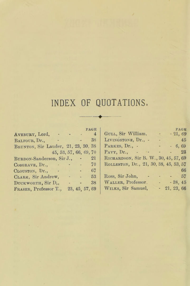 INDEX OF QUOTATIONS. PAGE Avebury, Lord, ... 4 Balfour, Dr., - - 38 Brunton, Sir Lauder, 21, 23, 30, 38 45, 53, 57, 66, 69, 70 BuRDON.Sanderson, Sir J., • 21 CosGRAVE, Dr., - - - 70 Clouston, Dr., . • 67 Clark, Sir Andrew, - . 53 Duckworth, Sir D,, - - 38 Fraser, Professor T., 23, 45, 57, 69 PAGE Gull, Sir William, - - 21, 69 Livingstone, Dr., . - 45 Parkes, Dr., . - - 6, 69 Pavy, Dr., - - - - 23 Richardson, Sir B. W., 30, 45, 57, 69 Rolleston, Dr., 21, 30, 38, 45, 53, 57 Ross, Sir John, Waller, Professor. Wilks, Sir Samuel, 66 57 - 38, 45 21, 23, 66
