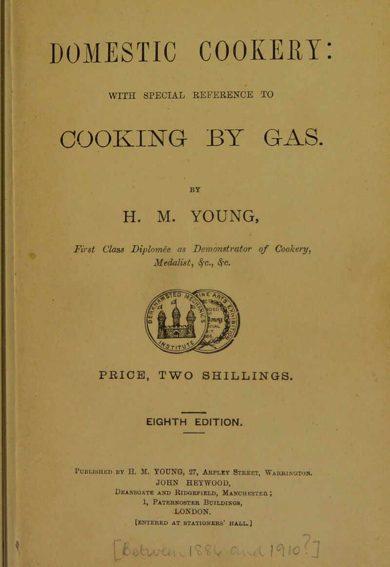 WITH SPECIAL EEFERENCE TO COOKING- BY GAS. BY H. M. YOUNG, First Class Diplomee as Demonstrator of Cookery, Medalist, ^c., Sfc. PRICE, TWO SHILLINGS. EIGHTH EDITION. Published by H. M. YOUNG, 27, Arplkt Street, Warrington. JOHN HEYWOOU, Deansgate and Ridgefieu), Manchester; 1, Paternoster Buildings, LONDON. [entered at stationers’ hall.]